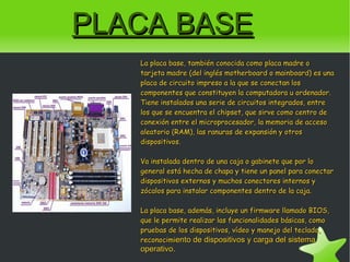 PLACA BASE La placa base, también conocida como placa madre o tarjeta madre (del inglés motherboard o mainboard) es una placa de circuito impreso a la que se conectan los componentes que constituyen la computadora u ordenador. Tiene instalados una serie de circuitos integrados, entre los que se encuentra el chipset, que sirve como centro de conexión entre el microprocesador, la memoria de acceso aleatorio (RAM), las ranuras de expansión y otros dispositivos. Va instalada dentro de una caja o gabinete que por lo general está hecha de chapa y tiene un panel para conectar dispositivos externos y muchos conectores internos y zócalos para instalar componentes dentro de la caja. La placa base, además, incluye un firmware llamado BIOS, que le permite realizar las funcionalidades básicas, como pruebas de los dispositivos, vídeo y manejo del teclado, reconocimi ento de dispositivos y carga del sistema operativo. 