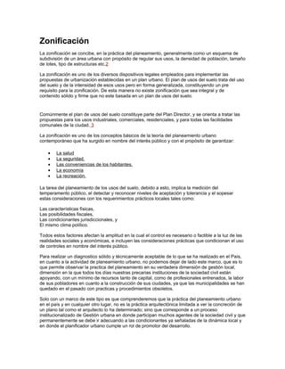 Zonificación
La zonificación se concibe, en la práctica del planeamiento, generalmente como un esquema de
subdivisión de un área urbana con propósito de regular sus usos, la densidad de población, tamaño
de lotes, tipo de estructuras etc.2

La zonificación es uno de los diversos dispositivos legales empleados para implementar las
propuestas de urbanización establecidas en un plan urbano. El plan de usos del suelo trata del uso
del suelo y de la intensidad de esos usos pero en forma generalizada, constituyendo un pre
requisito para la zonificación. De esta manera no existe zonificación que sea integral y de
contenido sólido y firme que no este basada en un plan de usos del suelo.


Comúnmente el plan de usos del suelo constituye parte del Plan Director, y se orienta a tratar las
propuestas para los usos industriales, comerciales, residenciales, y para todas las facilidades
comunales de la ciudad. 3

La zonificación es uno de los conceptos básicos de la teoría del planeamiento urbano
contemporáneo que ha surgido en nombre del interés público y con el propósito de garantizar:

    •   La salud
    •   La seguridad,
    •   Las conveniencias de los habitantes,
    •   La economía
    •   La recreación.

La tarea del planeamiento de los usos del suelo, debido a esto, implica la medición del
temperamento público, el detectar y reconocer niveles de aceptación y tolerancia y el sopesar
estas consideraciones con los requerimientos prácticos locales tales como:

Las características físicas,
Las posibilidades fiscales,
Las condicionantes jurisdiccionales, y
El mismo clima político.

Todos estos factores afectan la amplitud en la cual el control es necesario o factible a la luz de las
realidades sociales y económicas, e incluyen las consideraciones prácticas que condicionan el uso
de controles en nombre del interés público.

Para realizar un diagnostico sólido y técnicamente aceptable de lo que se ha realizado en el País,
en cuanto a la actividad de planeamiento urbano, no podemos dejar de lado este marco, que es lo
que permite observar la practica del planeamiento en su verdadera dimensión de gestión local,
dimensión en la que todos los días nuestras precarias instituciones de la sociedad civil están
apoyando, con un mínimo de recursos tanto de capital, como de profesionales entrenados, la labor
de sus pobladores en cuanto a la construcción de sus ciudades, ya que las municipalidades se han
quedado en el pasado con practicas y procedimientos obsoletos.

Solo con un marco de este tipo es que comprenderemos que la práctica del planeamiento urbano
en el país y en cualquier otro lugar, no es la práctica arquitectónica limitada a ver la concreción de
un plano tal como el arquitecto lo ha determinado; sino que corresponde a un proceso
institucionalizado de Gestión urbana en donde participan muchos agentes de la sociedad civil y que
permanentemente se debe ir adecuando a las condicionantes ya señaladas de la dinámica local y
en donde el planificador urbano cumple un rol de promotor del desarrollo.
 