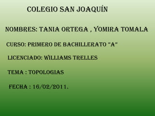 Colegio san Joaquín

NOMBRES: TANIA ORTEGA , YOMIRA TOMALA

CURSO: PRIMERO DE BACHILLERATO ”A”

LICENCIADO: WILLIAMS TRELLES

TEMA : TOPOLOGIAS

FECHA : 16/02/2011.
 
