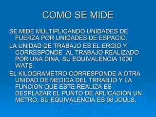 COMO SE MIDE SE MIDE MULTIPLICANDO UNIDADES DE FUERZA POR UNIDADES DE ESPACIO. LA UNIDAD DE TRABAJO ES EL ERGIO Y CORRESPONDE  AL TRABAJO REALIZADO POR UNA DINA, SU EQUIVALENCIA 1000 WATS. EL KILOGRAMETRO CORRESPONDE A OTRA UNIDAD DE MEDIDA DEL TRRABJO Y LA FUNCION QUE ESTE REALIZA ES DESPLAZAR EL PUNTO DE APLICACIÓN UN METRO, SU EQUIVALENCIA ES 98 JOULS. 