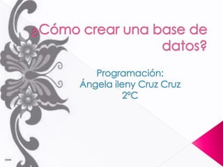¿Cómo crear una base de datos? Programación: Ángela ileny Cruz Cruz 2ºC 