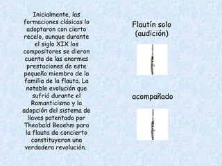 Inicialmente, las formaciones clásicas lo adoptaron con cierto recelo, aunque durante el siglo XIX los compositores se dieron cuenta de las enormes prestaciones de este pequeño miembro de la familia de la flauta. La notable evolución que sufrió durante el Romanticismo y la adopción del sistema de llaves patentado por Theobald Beoehm para la flauta de concierto constituyeron una verdadera revolución.  Flautín solo (audición) acompañado 