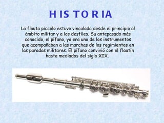 HISTORIA La flauta piccolo estuvo vinculada desde el principio al ámbito militar y a los desfiles. Su antepasado más conocido, el pífano, ya era uno de los instrumentos que acompañaban a las marchas de los regimientos en las paradas militares. El pífano convivió con el flautín hasta mediados del siglo XIX.  