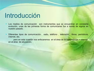 Introducción  Los medios de comunicación  son instrumentos que se encuentran en constante evolución, unas de las primeras forma de comunicarse fue a través de signos en nuestro pasado.  Diferentes tipos de comunicación:  radio, teléfono , televisión,  libros, periódicos, internet, etc. pero en esta ocasión nos enfocaremos  en el área de la computación = internet  en el área  de educación. 