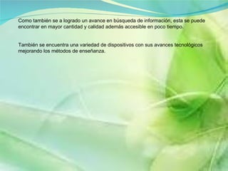 Como también se a logrado un avance en búsqueda de información, esta se puede encontrar en mayor cantidad y calidad además accesible en poco tiempo. También se encuentra una variedad de dispositivos con sus avances tecnológicos mejorando los métodos de enseñanza.  
