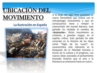 UBICACIÓN DEL MOVIMIENTOA lo largo del siglo XVIII eclosiona un nueva mentalidad que enlaza con la antropología renacentista y que en consecuencia viene a romper la cosmovisión del mundo Barroco. Este período ha recibido el nombre de «Ilustración». Dicho movimiento se cimienta, a grandes rasgos, en el espíritu crítico. Este período ha sido conocido en la Historia de las Ideas como "Siglo de las Luces". Su característica más relevante es la búsqueda de la felicidad humana a través de la cultura y el progreso. Los nuevas ideas asociadas al pensamiento ilustrado hicieron que el arte y la literatura se orientaran hacia un nuevo .La Ilustración en España