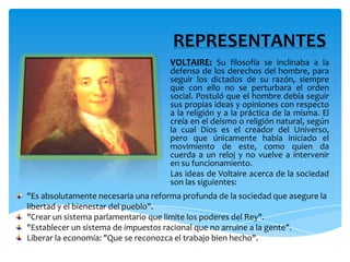 REPRESENTANTESVOLTAIRE:Su filosofía se inclinaba a la defensa de los derechos del hombre, para seguir los dictados de su razón, siempre que con ello no se perturbara el orden social. Postuló que el hombre debía seguir sus propias ideas y opiniones con respecto a la religión y a la práctica de la misma. El creía en el deísmo o religión natural, según la cual Dios es el creador del Universo, pero que únicamente había iniciado el movimiento de este, como quien da cuerda a un reloj y no vuelve a intervenir en su funcionamiento.Las ideas de Voltaire acerca de la sociedad son las siguientes:"Es absolutamente necesaria una reforma profunda de la sociedad que asegure la libertad y el bienestar del pueblo"."Crear un sistema parlamentario que limite los poderes del Rey"."Establecer un sistema de impuestos racional que no arruine a la gente".Liberar la economía: "Que se reconozca el trabajo bien hecho".