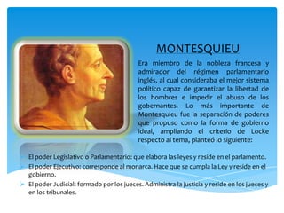 MONTESQUIEUEra miembro de la nobleza francesa y admirador del régimen parlamentario inglés, al cual consideraba el mejor sistema político capaz de garantizar la libertad de los hombres e impedir el abuso de los gobernantes. Lo más importante de Montesquieu fue la separación de poderes que propuso como la forma de gobierno ideal, ampliando el criterio de Locke respecto al tema, planteó lo siguiente:El poder Legislativo o Parlamentario: que elabora las leyes y reside en el parlamento.