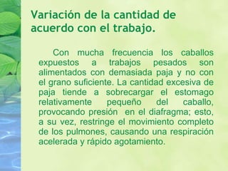 Variación de la cantidad de acuerdo con el trabajo. Con mucha frecuencia los caballos expuestos a trabajos pesados son alimentados con demasiada paja y no con el grano suficiente. La cantidad excesiva de paja tiende a sobrecargar el estomago relativamente pequeño del caballo, provocando presión  en el diafragma; esto, a su vez, restringe el movimiento completo de los pulmones, causando una respiración acelerada y rápido agotamiento.  