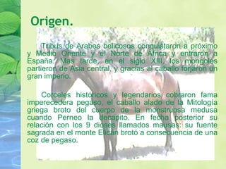 Tribus de Arabes belicosos conquistaron a próximo y Medio Oriente y el Norte de África y entraron a España. Mas tarde, en el siglo XIII, los mongoles partieron de Asia central, y gracias al caballo forjaron un gran imperio. Corceles históricos y legendarios cobraron fama imperecedera pegaso, el caballo alado de la Mitología griega broto del cuerpo de la monstruosa medusa cuando Perneo la decapito. En fecha posterior su relación con los 9 dioses llamados mausas: su fuente sagrada en el monte Elicán brotó a consecuencia de una coz de pegaso. Origen. 