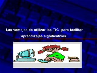 Las ventajas de utilizar las TIC  para facilitar aprendizajes significativos   