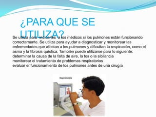 ¿PARA QUE SE UTILIZA?Se utiliza para  indicarles  a los médicos si los pulmones están funcionando correctamente. Se utiliza para ayudar a diagnosticar y monitorear las enfermedades que afectan a los pulmones y dificultan la respiración, como el asma y la fibrosis quística. También puede utilizarse para lo siguiente:determinar la causa de la falta de aire, la tos o la sibilanciamonitorear el tratamiento de problemas respiratoriosevaluar el funcionamiento de los pulmones antes de una cirugía