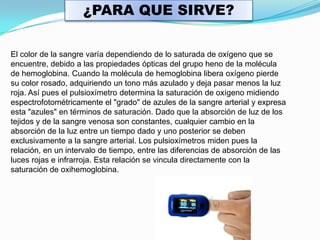 ¿PARA QUE SIRVE?El color de la sangre varía dependiendo de lo saturada de oxígeno que se encuentre, debido a las propiedades ópticas del grupo heno de la molécula de hemoglobina. Cuando la molécula de hemoglobina libera oxígeno pierde su color rosado, adquiriendo un tono más azulado y deja pasar menos la luz roja. Así pues el pulsioxímetro determina la saturación de oxígeno midiendo espectrofotométricamente el "grado" de azules de la sangre arterial y expresa esta "azules" en términos de saturación. Dado que la absorción de luz de los tejidos y de la sangre venosa son constantes, cualquier cambio en la absorción de la luz entre un tiempo dado y uno posterior se deben exclusivamente a la sangre arterial. Los pulsioxímetros miden pues la relación, en un intervalo de tiempo, entre las diferencias de absorción de las luces rojas e infrarroja. Esta relación se vincula directamente con la saturación de oxihemoglobina. 