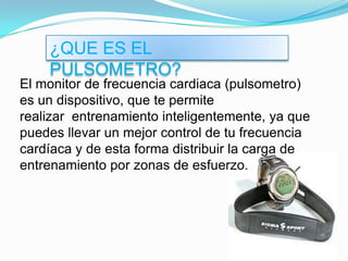 ¿QUE ES EL PULSOMETRO?El monitor de frecuencia cardiaca (pulsometro) es un dispositivo, que te permite realizar  entrenamiento inteligentemente, ya que puedes llevar un mejor control de tu frecuencia cardíaca y de esta forma distribuir la carga de entrenamiento por zonas de esfuerzo.