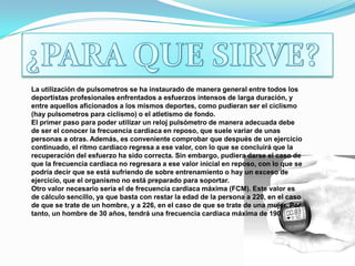 ¿PARA QUE SIRVE?La utilización de pulsometros se ha instaurado de manera general entre todos los deportistas profesionales enfrentados a esfuerzos intensos de larga duración, y entre aquellos aficionados a los mismos deportes, como pudieran ser el ciclismo (hay pulsometros para ciclismo) o el atletismo de fondo.El primer paso para poder utilizar un reloj pulsómetro de manera adecuada debe de ser el conocer la frecuencia cardiaca en reposo, que suele variar de unas personas a otras. Además, es conveniente comprobar que después de un ejercicio continuado, el ritmo cardiaco regresa a ese valor, con lo que se concluirá que la recuperación del esfuerzo ha sido correcta. Sin embargo, pudiera darse el caso de que la frecuencia cardiaca no regresara a ese valor inicial en reposo, con lo que se podría decir que se está sufriendo de sobre entrenamiento o hay un exceso de ejercicio, que el organismo no está preparado para soportar.Otro valor necesario sería el de frecuencia cardiaca máxima (FCM). Este valor es de cálculo sencillo, ya que basta con restar la edad de la persona a 220, en el caso de que se trate de un hombre, y a 226, en el caso de que se trate de una mujer. Por tanto, un hombre de 30 años, tendrá una frecuencia cardiaca máxima de 190.