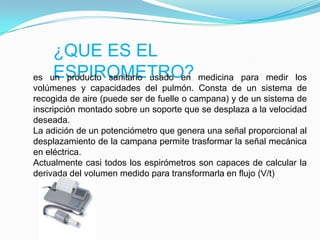 ¿QUE ES EL ESPIROMETRO?es un producto sanitario usado en medicina para medir los volúmenes y capacidades del pulmón. Consta de un sistema de recogida de aire (puede ser de fuelle o campana) y de un sistema de inscripción montado sobre un soporte que se desplaza a la velocidad deseada.La adición de un potenciómetro que genera una señal proporcional al desplazamiento de la campana permite trasformar la señal mecánica en eléctrica.Actualmente casi todos los espirómetros son capaces de calcular la derivada del volumen medido para transformarla en flujo (V/t)