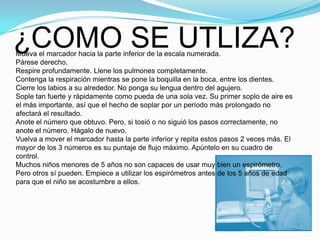 ¿COMO SE UTLIZA?Mueva el marcador hacia la parte inferior de la escala numerada.Párese derecho.Respire profundamente. Llene los pulmones completamente.Contenga la respiración mientras se pone la boquilla en la boca, entre los dientes. Cierre los labios a su alrededor. No ponga su lengua dentro del agujero.Sople tan fuerte y rápidamente como pueda de una sola vez. Su primer soplo de aire es el más importante, así que el hecho de soplar por un período más prolongado no afectará el resultado.Anote el número que obtuvo. Pero, si tosió o no siguió los pasos correctamente, no anote el número. Hágalo de nuevo.Vuelva a mover el marcador hasta la parte inferior y repita estos pasos 2 veces más. El mayor de los 3 números es su puntaje de flujo máximo. Apúntelo en su cuadro de control.Muchos niños menores de 5 años no son capaces de usar muy bien un espirómetro. Pero otros sí pueden. Empiece a utilizar los espirómetros antes de los 5 años de edad para que el niño se acostumbre a ellos.