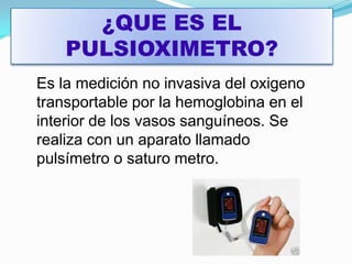 ¿QUE ES EL PULSIOXIMETRO?Es la medición no invasiva del oxigeno transportable por la hemoglobina en el interior de los vasos sanguíneos. Se realiza con un aparato llamado pulsímetro o saturo metro.