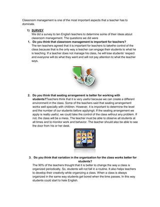 Classroom management is one of the most important aspects that a teacher has to dominate.<br />SURVEY<br />We did a survey to ten English teachers to determine some of their ideas about classroom management. The questions we did were<br />Do you think that classroom management is important for teachers?<br />The ten teachers agreed that it is important for teachers to takethe control of the class because that is the only way a teacher can engage their students to what he is teaching. If a teacher does not manage his class, he will lose students’ respect and everyone will do what they want and will not pay attention to what the teacher says.<br />Do you think that seating arrangement is better for working with students?Teachers think that it is very useful because we can create a different environment in the class. Some of the teachers said that seating arrangement works well specially with children. However, it is important to determine the level and the number of our students before applyingit. If the seating arrangement we apply is really useful, we could take the control of the class without any problem. If not, the class will be a mess. The teacher must be able to observe all students at all times and to monitor work and behavior. The teacher should also be able to see the door from his or her desk.<br />Do you think that variation in the organization for the class works better for students?<br />The 90% of the teachers thought that it is better to change the way a class is organized periodically. So, students will not fall in a routine. It also helps teachers to develop their creativity while organizing a class. When a class is always organized in the same way students get bored when the time passes. In this way students could start to hate English.<br />Do you encourage your shy students to participate and be active in the class?<br />Most of the teachers said that they always try to encourage their shy students to participate in the class because it is a good way to make them feel confident. However, they toldus that it is sometimes difficult due to they will not be always willing to learn or do what youwant him to do. <br />Do you know some techniques to create a good environment in the class?<br />All of our interviewed teachers said that theyknew some techniques to create a good environment in their classes. They mentioned some like work groups, T.P.R., games, jokes, and also make students sit in a circle-shape or in a u-shape. Teachers are familiarized with techniques that help them to have a good atmosphere among their students.<br />Do you follow a daily routine for teaching?<br />Half of the ten teachers answered that they follow the same routine when teaching. They said that it is a little bit difficult to keeponeself changing the teaching strategies. Contrary to this, the other half thinks that a good teacher must keep on making changes to the way they teach or apply the teaching techniques because that will make our classes more interesting and not something monotonous.<br />Have you established and negotiated the rules of the class with your students at the beginning of the period?<br />70% of the teachers think that itis correct to negotiate the rues with students and actually they do it. They really noticed that it worked. The other 30% says that it is not correct to negotiate rues. You just have to tell them what they are and what they are not allowed to do.<br /> Did the established rules in the class worked during the learning process?<br />All of the interviewed teachers agreed that the established rules worked well. They think it is because they adopted some advice before do it. For example, they said that it is necessary to give them commands in a positive way. Instead of saying do not bring food to the class, they said to students, If you want to eat do it outside the classroom and so on.<br />Have you confronted a student with bad behavior?<br />The 80% of the interviewed teachers have some day confronted a bad-behaved student. They say that it is very difficult for them to get everyone’s respect, especially with those students that are always to the defensive.  <br />Do youalways accomplish allthe goals youuse for your classes?<br />The 80% of the interviewed teachers accomplish all their goals in every class. That is a very good percentage, due to there are so many aspects during a class that sometimes impede us to accomplish our aims.  They said that if a class is interesting enough students will not interrupt. Also you have to be very clear and concise while giving a grammar explanation.<br />EXPLAIN THEORY<br />Before starting with the survey we had to be familiarized with the topic that was: Classroom Management. We chose this topic because it is controversial and its meaning and way of manage it vary from teacher to teacher. So, we wanted to know what they think about some specific aspects of the topic. <br />According with the theory about Classroom management we have that it is a group of actions, and the objectives of those actions are:<br />To keep a good discipline in the classroom.<br />To provide a teaching-learning environment safe and relaxing.<br />To motivate students to succeed in the scholar atmosphere.<br />Teachers will accomplish those objectives through:<br />The behavior<br />The time<br />The class organization<br />The process teaching-learning depends basically on the students’ participation. And that is the most important problem for teachers, especially when they are beginners. Some of the interviewed teachers told us some of their experiences whit shy students or may be with any bad-behaved student. So, we realized that there is a big variation of teacher’s actions or reactions.  Classroom management is different for every single teacher because of:<br />Teaching style<br />Personality/Attitude<br />Diversity in the class<br />Strategies do not have to be used by all the teachers because they have to be applied according to the teachers’ personality.<br />An Effective Classroom Management Context (these four things are fundamental)<br />Know what you want and what you don't want.<br />Show and tell your students what you want.<br />When you get what you want, acknowledge (not praise) it.<br />When you get something else, act quickly and appropriately.<br />CONCLUSION<br />As a conclusion, we have to say that Classroom management is a very wide topic that includes lots of actions and techniques taken by teachers to take the control of their students and make his class work correctly. To manage a class is without a doubt a challenge that requires teachers to encourage their students to participate voluntarily, to create a good environment, to engage students in their class, to make them comprehend even a complex class, to know how to face a bad experience while giving a class, etc. In this survey we realized that English teachers know how to manage a class. They are familiarized with the strategies they can apply in order to become a good classroom manager. However, they need some advice to improve it with new techniques even using technology that is a tool that has a good impact nowadays. <br />RECOMMENDATION<br />According with what we know about classroom management and about what we asked in the survey we can give some recommendations related to the topic. During this semester we had shared some experiences that happened to us while doing our internships and we had also analyzed them.<br />Rules should be posted in the classroom. Compliance with the rules should be monitored constantly.<br />Teachers should identify expectations for student behavior and communicate those expectations to students periodically.<br />Do not develop classroom rules you are unwilling to enforce.<br />Misbehavior is less likely to recur if a student makes a commitment to avoid the action and to engage in more desirable alternative behaviors.<br />When used, negative consequences or punishment should be related logically to the misbehavior.<br />Keep an appropriate distance from your students<br />Never touch your students.<br />To promote the cooperation among students and the professor.<br />To Motivate your students by acknowledging their effort.<br />To make students learn from their mistakes.<br />To assign responsibilities to every student in the class.<br />To make students with low self-esteem participate in activities where they can show their abilities.<br />To establish which consequences could occur if students do not do their tasks or homework.<br />BIBLIOGRAPHY<br />http://www.educacion.gob.es/exterior/usa/es/File/ppvv/getafe_09/classroom_mangmnt_1.pdf<br />http://4faculty.org/includes/108r2.jsp<br />http://www.adprima.com/managing.htm<br />Wong H. & Wong R. (2004).<br />The first days of school. How to be an effective teacher <br />Mountain View, Ca: Harry K. Wong<br />Publications, Inc.<br />Rules *Three types of teachers<br />http://www.slideshare.net/jessenfelix/3-types-of-teachers<br />Seating Arrangement <br />http://www.uwsp.edu/education/pshaw/Seating%20Arrangements.htm<br />