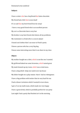 Emmanuel arias sandoval

Subject:


I have a sister who has a boyfriend that hates chocolate

My friend had a fish that is now dead!

It’s so sad that my best friend lives far away!

I have a very good friend who is an excellent person

My car is a Chevrolet that is very fast

My brother is my best friend who listens all my problems

My roommate is a freak who is a soccer player

I found cool clothes that I can wear to Paula’s party

I know a person who has a very big dog

I know some interesting news that it can share to my class


Object:

My mother bought me a shirt, which is not the one I wanted.

My girlfriend baked me some brownies, which tasted great

My maid cleaned up my room, which was a total mess.

I have a dog which helps me watch over my house

My father bought me a play station that it had no videogames

I have a big problem with twitter that its very hard for me

I had a dinner invitation which I wanted to turn down.

I got a 5 on my math exam, which made me very happy

I have a great drink, which is probably perfect for our party

Last night I had a party that finished at 6 in the morning.
 