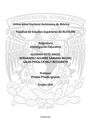 Universidad Nacional Autónoma de México<br />Facultad de Estudios Superiores de ACATLÁN<br />Asignatura<br />Investigación Educativa<br />GUZMAN VITTE ANGEL<br />HERNANDEZ AGUIRRE SAMARA MICHEL<br />SALAS PERALTA NELY BETZABETH<br />Profesor<br />Pineda Pineda Ignacio<br />Grupo: 2601<br />Introducción<br />La investigación se realizó en la Facultad de Estudios Superiores Acatlán en la carrera de Historia con el propósito de elaborar un diagnóstico sobre los saberes profesionales de la docencia universitaria.<br />El porqué de nuestra elección fue el que en esta carrera no se había realizo alguna investigación previa para el análisis del cómo se lleva a cabo el proceso enseñanza-aprendizaje de los docentes.<br />La formación del profesorado universitario se debe considerar como un proceso continuo, en evolución, programado de forma sistemática, cuyo primer eslabón sea una formación inicial, dirigido tanto a sujetos que se están formando para la docencia como a docentes en ejercicio. La tarea docente universitaria es tan compleja que exige al profesor el dominio de unas estrategias pedagógicas que faciliten su actuación didáctica. Por ello, aprender a enseñar es necesario para comprender mejor la enseñanza y para disfrutar con ella. Estamos apuntando hacia una formación en ejercicio que mejore las capacidades personales y profesionales de los docentes, a través de una serie de conocimientos, destrezas y actitudes que los profesores necesitan para desarrollar la profesión de enseñar y contribuir y para su continuo desarrollo profesional. La mejora de la docencia universitaria debe responder a los problemas, expectativas y necesidades que tengan planteados la institución universitaria, en general, y sus miembros, en particular. La indispensable implicación de los profesores en su proceso formativo se inicia con la participación de estos en el estudio de dichas necesidades. Esto hace que toda formación debe estar precedida de un análisis de necesidades formativas, para que cumpla con una de las características propias de toda acción formativa, como es la pertinencia, ya que es pertinente si responde a las necesidades existentes. Tener en cuenta las necesidades del profesorado es un óptimo inicio para la mejora de la calidad de la enseñanza universitaria, y para diseñar una formación didáctica realista del docente universitario.<br />La docencia universitaria es un arma eficaz para el desarrollo del ser humano, su cargo es primordial en la ética que se ejerce, en el menester de enseñar, de transmitir un conocimiento, un deber, un compromiso en el que el educador se ve envuelto; una habilidad donde sólo unos cuantos tienen el valor y poder de ejercerla, es una de las cualidades más grande en el género humano, en el deber ser y en el deber poder, lograrlo, modificar el comportamiento de jóvenes para el bien ,en dirigir su proceso de formación y deseo, orientación a desarrollar la potencialidad de los individuos y a su vez él mismo, la docencia, actividad integradora de los individuos, engendra grandes humanos, genios, conceptos y desarrollos teóricos y científicos de los humanos, eso es la docencia, tan compleja pero a su vez tan simple.<br />Los obstáculos de esta práctica, se hallan en la dialéctica de los contenidos, el docente, autoridad intelectual ejerce su esfuerzo total per se, en el pro del aprendizaje en los educandos; sin embargo, los últimos a su vez, presentan una potencialidad de crítica, de cuestionamiento, los cuales arriban hacia un escenario de ideas, complejas, complementarias con los conceptos engendrados y expuestos por el docente, conformándose una perfecta simbiosis que a veces repele o se atrae como los átomos, tradicionalismo versus modernidad o posmodernidad; producto de ello un innovadora concepción, abundante de sabías aportaciones entre opuestos, a su vez generando la llama del rompimiento de la brecha entre las generaciones.<br />Una vez  superada esta brecha, el problema esencial es en la cuestión del aprendizaje, si éste último se suma al ECRO (esquema conceptual referencial y operativo) de los alumnos o lo modifica, si el proceso de enseñanza-aprendizaje se reafirma con un nuevo producto, si el educando asimila el conocimiento objetiva y subjetivamente; si la enseñanza, donde el fin es la formación de mano de obra compleja no cumple con los parámetros de eficiencia, el problema de la docencia universitaria encontraría uno o el más importante de sus conflictos en su praxis educativa.<br />                                                      <br />Marco Teórico.<br />En la Revista Latinoamericana de Estudios Educativos, Patricia Covarrubias y María Magdalena Piña señalan que es menester comprender las diversas formas en que asumen los docentes su relación con el conocimiento o sus actitudes ante la enseñanza y el aprendizaje. Por tal motivo la investigación curricular ha puesto de manifiesto atender los procesos psicológicos y sociales, así como los factores contextuales que inciden en la práctica educativa, para una mejor afirmación en los resultados de la formación profesional.<br />Para la investigación también se es necesario tomar en cuenta al docente en su relación con los estudiantes en la práctica pedagógica, como condicionante respecto al aprendizaje y su grado de validez. Otro factor primordial es en cuanto a las habilidades didácticas del profesor en cuanto al dominio del tema o los aspectos metodológicos para manejar un grupo, sin abusar sobre todo de la transferencia, para dirigir al educando a descubrir sus propios deseos y metodologías de aprendizaje, es decir de qué manera le resulta más fácil la obtención del conocimiento significativo, para apropiarlo a su ECRO (esquema conceptual referencial y operativo).<br />La enseñanza tradicional se ha enfocado más a crear teorías sobre la educación que a mejorar la práctica educativa de la docencia, separando y distanciando a quienes investigan en educación de quienes están en la práctica. La separación de la investigación educativa tradicional y la práctica docente ha sido costosa y ha representado un retraso a la mejora de la calidad de la educación y la práctica misma del docente.<br />Reflexionar sobre la práctica docente invita a pensar en las acciones educadoras que se dan en los ambientes de aprendizaje. El profesor como elemento primordial del cambio educativo, debe pensar en sus alumnos, pensar en el proceso de enseñanza, pensar en que los conocimientos no deben de acumularse sino aplicarlos a la práctica y transfórmalos en aprendizajes significativos.<br />La práctica docente es compleja, ya que el profesor tiene que saber interactuar y comunicar un conjunto de conocimientos y aprendizajes significativos a través de métodos y estrategias apropiadas, para facilitar la comprensión, el desarrollo de habilidades, destrezas y actitudes favorables ante las situaciones diversas que les permitan a los alumnos reflexionar sobre su propio aprendizaje.<br />Un profesor debe tener herramientas que lo ayuden a enriquecer y actualizar su conocimiento pedagógico y disciplinario, la lectura es un aspecto importante para darle sentido a las cosas y desarrollar habilidades del pensamiento que promuevan la imaginación en los entornos de enseñanza y por eso mismo, fomentar la lectura con los alumnos ayuda indudablemente a indagar sobre los temas y ampliar su conocimiento.<br />La vocación es otro aspecto importante para una buena práctica docente, ya que por medio de ésta se tienen ideas más claras y un compromiso profesional en el trabajo docente. Un profesor que tiene vocación se responsabiliza, se entusiasma y se involucra en mejorar la enseñanza. Por último, es importante reflexionar sobre el papel actual que tiene un profesor; que según Jeannette Alezones (2004) es: un eje entre los educandos y el contexto, como un líder entre los alumnos que facilita nuevos aprendizajes.<br />La docencia es un aspecto primordial del proceso educativo de enseñanza y aprendizaje,  las últimas investigaciones han demostrado mayor énfasis en el nivel básico que en el medio y  superior, esta vez nos enfocamos hacia la labor altruista universitaria o superior, donde se halla  un nivel  de  dificultad más elevado que en los antes mencionados, pues el abordaje de  su enseñanza requiere tanto de calidad como de una mayor exigencia al formar mano de obra compleja; la constante renovación y actualización en los planes de estudio, los aprendizajes tanto formales, no formales e informales que poseen los estudiantes entran en conflicto con el  conocimiento propiamente erigido en el tradicionalismo del docente, el cual también tiene que modificarse al mismo tiempo con el educando, así la demostración de la asimilación de nuevos conceptos se refleja con el cambio de la conducta en ambas partes.<br />Nuestra investigación discute los rubros del propio sentido de la práctica docente en el área de humanidades, la dificultad a medida es un producto menester de otro tipo de comprensión estribada en la capacidad individual y distinta de la subjetividad construida desde el entorno de los alumnos en su retención de conceptos, con el fin de contar con las bases para proceder en la praxis de su futura profesión. A través de un método de investigación muy conocido como el de la entrevista, se busca localizar los beneficios y deficiencias de esta  labor, el eje de referencia es la Licenciatura Historia, el método de encuesta se aplicará a los profesores, la finalidad es recopilar datos que proporcionen rubros cardinales para nuestra investigación y el proceder de los docentes en las humanidades turno matutino de FES Acatlán. <br />CUESTIONARIO  SUS GRAFICAS Y  COMENTARIOS.<br /><br />Como se puede apreciar el porcentaje mayor se sitúa en que las materia impartidas pertenecen al área de formación curricular, esto por que la mayora de las materia pertenecen a este rubro, así como que en la mayoría de casos los profesores imparten mas de una materia, ocasionando con esto el que se valla mas por esta opción.<br /><br />Por ser una carrera de baja demanda el porcentaje de alumnos y profesores disminuye, es por esto que en la mayoría de casos el promedio se desliza entre los 11 y 15 alumnos por clase, y el promedio más lato visualizado en la graficas será de 25 alumnos. <br /><br />Con la experiencia de la observación de campo y el análisis de las encuestas realizadas, se pudo dar cuenta que la mayoría de los profesores de la carrera de historia son jóvenes, esto pudiera ser por que al termino de su licenciatura, se aventuran a la docencia para compartir lo aprendido, así como a cuestiones de oportunidad laboral.<br /><br />No es el hecho de poner la práctica docente en tela de juicio, pero se considera que para poder tener un resultado más viable, se tiene que hacer un análisis más exhaustivo y preciso en el tema. <br /><br />Esto se manifiesta en casos donde el programa no abarca las expectativas que el profesor tiene hacia su grupo, es por esto que se deben realizar las modificaciones pertinentes para un eficiente manejo de los temas, actividades y análisis. <br /><br />El que sea poco usual que los profesores actualicen sus planes de estudio se debe, por un lado la falta de interés por los cambios tradicionales de sus clases, así como la costumbre de la forma de la impartición de las mismas, o la actualización del conocimiento.<br />Como se puede observar en la gráfica es muy poco el porcentaje que considera que la intervención de la administración escolar reduce el tiempo para el ejercicio de la docencia, esto porque esto se siguen para tener la mejor utilización de los recursos materiales, así como para alcanzar una mayor eficiencia. <br />    <br /> El que las características de la institución afecten la práctica docente se debe a que en la mayoría de los casos se siguen los prototipos establecido por la institución, esto para poder tener un mejor manejo  de los recursos, aunque en algunos casos estos sean contrarios a las necesidades reales. <br />El que se considere la política educativa para la realización de una investigación es de suma importancia ya que se considera que es preciso que se consulte el Como?, Cuando? y Por Que? se dan los procesos de investigación, así como los beneficios que traerá consigo el proyecto, para que el resultado traiga consigo un doble beneficio, tanto para el autor como para los beneficiados con la investigación.   <br /> Como se puede observar en la grafica es indudable que la practica docente fortalece la visión y misión de la institución, ya que aun a esta altura somos los guías de los jóvenes estudiantes, incitando en ellos el espíritu de cambio que es en cierta forma lo que espera la institución.<br />        <br />Aunque a los profesores se les dan los planes ya estructurados de las materia, esto no quiere decir que los deban de seguir al pie de la letra, sino que es común y factible el que se hagan los cambios que se requieran para una adecuación de las necesidades del curso, tanto para el profesor, los alumnos y proyectos.  <br /> <br />Puede que esto no debería de ser así ya que todos tenemos la misma capacidad intelectual, aunque esta claro que es necesaria una formación profesional en el docente, siendo que esto se vera reflejado en su acción educativa frente al grupo, ya que es equerida una persona con dominio tanto del grupo como de los temas. <br /> <br />Es variable el tipo de resultados que se presentaron en esta cuestión y esto se puede deber a que en la mayoría de casos los profesores que acuden ha realizar un doctorado o una maestría es para poder tener una multidisciplinariedad y con esto hacer mas enriquecedor sus clases, así como una superación en su propia persona.  <br />Como se observa en los resultados si es importante la formación que tenga el profesor, ya que se refleja tanto en los conocimientos que posee, como en su proceso de impartición de clases, además de que se podrá observar que poseen mayor intereses por la actualización y la fomentación de crítica y autonomía del alumno. <br />                <br />Se conscientiza que es importante implementar todo valor ético en cualquier practica profesional, y con mayor razón en cuanto a lo educativo, ya que se forman a jóvenes estudiantes que deberán tener las bases de ética, ya que estas serán la respuestas reciprocas profesionales que los guiaran para la relación sana y con esto el lograr el claro camino de la formación. <br />Los profesores día a día están en un constante reto ya que deben estar en un ciclo de actualización en cuanto a su área de trabajo y las nuevas tecnologías, ya que el tiempo y el mundo están en constante cambio y ellos tienen la tarea de enseñar a sus alumnos el hoy de la vida diaria.<br />          <br />Es necesario el que se tomen cursos lo mas frecuente que se puede ya  que la información que día a día se va generando es alta, esto tendrá como beneficio el que los docentes estén al día y con esto traer a sus estudiantes el beneficio de afrontar a la vida con las herramientas requeridas.<br />            <br />Es interesante el detectar que a un alto porcentaje de los profesores asisten a los cursos por iniciativa propia, esto da cuenta que realmente nuestros docentes están comprometidos con su tarea, actualizándose y enriqueciendo sus conocimientos.  <br />Es muy gratificante el poder ver que a todos nuestros docentes les interesa actualizarse, sea por la razón que sea, ya que esto tendrá un gran beneficio al alumno para que puedan estar al día con las modificaciones que se estén realizando. <br />                <br />Se ve con claridad el que los docentes deben de utilizar la didáctica como una herramienta importante para un mejor manejo del conocimiento hacia sus estudiantes, ya que a través de ellas se enriquecerá la clase, además de conjugar la teoría con la práctica.   <br /><br />Por el mismo hecho de que no todos los estudiantes proceden de la misma zona, cultura, sociedad, cultura, etc., es un tanto el conflicto en el que se cae por respetar e interactuar con el pensamiento de sus alumnos, en muchos casos entrando en un debate, con el fin de solidificar un mismo saber. <br /><br />Podemos observar que en esta carrera se toman en cuenta los recursos didácticos dependiendo la materia  pero a algunos profesores les parece que los recursos didácticos pueden alejar a la materia del propósito. <br /><br />Podemos observar que dependiendo de la materia impartida y las necesidades  de esta   varían las estrategias didácticas ya que no son las mismas necesidades en cada situación.<br /><br />Podemos observar que de la muestra tomada todos los profesores consideran importante el desarrollo de capacidades ya que para ellos es importante la diversidad de conocimientos y el manejo de ellos para una mejor función y desarrollo en su práctica docente<br /><br />Pudimos observar que la mayoría de los profesores de la muestra tomada de la carrera de historia no  conoce este modelo y unos cuantos lo conocen pero poco, debido a que no se encuentran familiarizado con el tema o este no ha sido ni siquiera investigado por la falta de interés . <br /><br />Podemos ver que los profesores lo  creen poco importante debido a que no lo han observado, puesto en práctica o no lo conocen.<br /><br />Al igual que en  la respuesta anterior encontramos la misma expectativa por parte de los profesores acerca del tema ya que para los profesores esto no es algo importante en su práctica docente.<br /><br />Podemos ver que debido a que los profesores no conocen el tema o no lo han trabajado no pueden hablarnos acerca de cómo se articula este con la enseñanza.<br /><br />Debido a la falta de conocimiento acerca del tema los profesores preferirían no utilizar el modelo en la mayoría de los casos, los demás preferirían informarse primero para poder  decidir si lo utilizarían o no.<br />¿Cuál es la idea que le queda acerca del modelo por competencias?<br />De las respuestas varios profesores dejan en blanco la pregunta, esto nos podría dejar ver que es porque no conocen el tema otros nos hablan de la ambigüedad con la que podrían contestar debido a la falta d información.<br /><br />Podemos observar que para los profesores la experiencia es algo importante para lograr mejores fines en la práctica docente ya que estas van de la mano y puede ofrecer un mejor  aprendizaje acerca de los temas ofrecidos en sus materias.<br /><br />Se puede observar que la mayoría de los profesores considera buena su relación con los alumnos ya que ellos toman en cuenta que trabajan con personas y la relación crea una mejor atmosfera en el aula. <br /><br />Podemos observar que la relación es a veces importante para un mejor desarrollo de trabajo pero no siempre ya que para algunos profesores no se mezcla una cosa con la otra.<br /><br />Podemos ver que para todos los profesores es importante la buena relación ya que observan  que tanto los alumnos como ellos obtienen una retroalimentación desde lo cultural hasta lo humano.<br /> ¿Cómo logra mantener la comunicación con sus alumnos?<br />Para los profesores fueron importantes diversas cualidades entre ellas mencionaron la confianza, la cordialidad, el tema y el respeto. <br /><br />Podemos observar que dependiendo de la materia son los criterios de evaluación ya que cada una tiene diferentes puntos de partida y necesidades por lo tanto también diferentes formas de ser evaluadas aunque se enfocan mas con los trabajos extra clase debido a que la carrera es investigativa.<br /><br />Para la mayoría de los profesores las nuevas tecnologías son una herramienta que facilita el trabajo y acerca a los alumnos al tema de otra forma, pero no todos consideran eso ya que en sus materias no lo necesitan.<br /><br />Podemos ver que solo algunos profesores utilizan las tecnologías dentro del aula como el internet para enviar correos y  observar imágenes así como   el cañón.<br /><br />Podemos observar que para ellos este fenómeno solo ocurre algunas veces ya que no solo se puede fortalecer y  lograr un aprendizaje significativo por medio de las nuevas tecnologías. <br /><br />Podemos ver que para algunos profesores esto podría tomarse como que se es menos profesional debido a que tienen menos cualidades a la hora de la enseñanza.<br /><br />Para todos ellos el trabajar en un equipo multidisciplinario es innovador ya que existe mayor variedad de opiniones, conocimientos y alimentación en el tema que se esté trabajando.<br /><br />La mayoría de los profesores la consideran como un factor importante la especialización para la innovación en su práctica ya que es un arma para la mejorar.<br /><br />Podemos observar que los profesores casi no han participado en proyectos de la innovación pedagógica y esto nos hace crearnos la pregunta del porque no se están integrando a estos o si es que no los están abriendo en la universidad.<br /><br />Para la mayoría de los profesores alguna vez ha impactado debido a los resultados de esta y la conjugación de una con la otra, si se necesita algo que este fallando en la práctica los profesores se verá interesados en resolver la situación.<br /><br />Para todos los profesores tener en armonía estas dos habilidades es importante para un mejor desarrollo profesional y humano.<br /><br />Podemos observar que los profesores han participado más de una vez debido a la diversidad de temas y la apertura con la que cuentan estos para realizarla.<br /><br />Podemos observar que los profesores tienen en su mayoría interés ya que su área es muy amplia y de ahí se desprenden muchos temas importantes e interesantes, algunos profesores debido a su materia han realizado investigaciones de las cuales han surgido las ganas d hacer otras más.<br />CONCLUSIÓN<br />Este trabajo nos aportó una perspectiva acerca de las problemáticas a las cuales se enfrenta los  docentes de Historia tanto en la impartición de sus clases, como en su formación académica y los retos que deben enfrentar en la institución donde laboran.<br />Son variados los problemas que detectamos en la impartición del cuestionario, uno de ellos y puede que el más importante es que la mayoría de ellos no tiene el conocimiento de la existencia del modelo de competencias, esto tal vez porque en esa disciplina no consideran esencial la utilización de dicho modelo. Esto se puede deber a que en la carrera de Historia, la información tratada es muy precisa o específica y esto complica el poder adoptar el modelo.<br />De igual forma pudimos observar en el trabajo, que es necesaria la formación profesional en el docente, siendo que esto se verá reflejado en su acción educativa frente al grupo, ya que es requerida una persona que tenga la capacidad de dirigir y orientar a los alumnos así como poseer un dominio de  los saberes que impartirá.<br />Por otra parte, la aplicación de estos cuestionarios nos permitió darnos cuenta del grado de compromiso que poseen las personas con el proceso de investigación, ya que si no se cuenta con él, la información obtenida no es precisa ni confiable. Es por eso que el resultado obtenido no será enriquecedor, de igual forma no podrá ser una base sólida para futuras investigaciones.<br />Podemos concluir que gracias a la investigación se detectaron ciertas necesidades y problemáticas que deben ser atendidas para mejorar la calidad de la educación y que de esta manera la formación de los alumnos sea satisfactoria y eficaz.<br />
