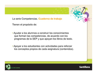 La serie Competencias. Cuaderno de trabajo

Tienen el propósito de:


•  Ayudar a los alumnos a construir los conocimientos
   que forman las competencias, de acuerdo con los
   programas de la SEP y que apoyan los libros de texto.


•  Apoyar a los estudiantes con actividades para reforzar
   los conceptos propios de cada asignatura (contenidos).
 