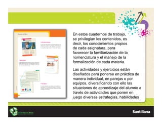 En estos cuadernos de trabajo,
se privilegian los contenidos, es
decir, los conocimientos propios
de cada asignatura, para
favorecer la familiarización de la
nomenclatura y el manejo de la
formalización de cada materia.
Las actividades y ejercicios están
diseñados para ponerse en práctica de
manera individual, en parejas o por
equipos, diversificando con ello las
situaciones de aprendizaje del alumno a
través de actividades que ponen en
juego diversas estrategias, habilidades
 