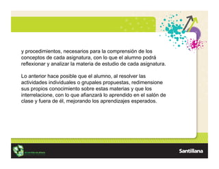 y procedimientos, necesarios para la comprensión de los
conceptos de cada asignatura, con lo que el alumno podrá
reflexionar y analizar la materia de estudio de cada asignatura.

Lo anterior hace posible que el alumno, al resolver las
actividades individuales o grupales propuestas, redimensione
sus propios conocimiento sobre estas materias y que los
interrelacione, con lo que afianzará lo aprendido en el salón de
clase y fuera de él, mejorando los aprendizajes esperados.
 