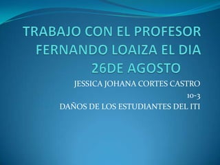 TRABAJO CON EL PROFESOR FERNANDO LOAIZA EL DIA 26DE AGOSTO	 JESSICA JOHANA CORTES CASTRO 10-3 DAÑOS DE LOS ESTUDIANTES DEL ITI 