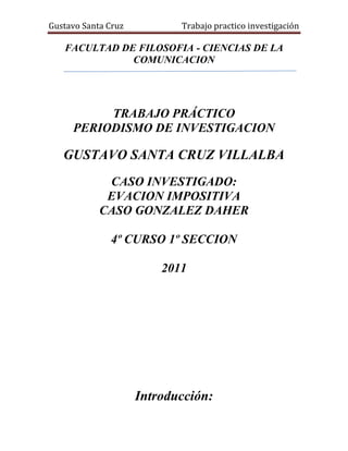 FACULTAD DE FILOSOFIA - CIENCIAS DE LA COMUNICACION<br />342265126365<br />TRABAJO PRÁCTICO <br />PERIODISMO DE INVESTIGACION<br />GUSTAVO SANTA CRUZ VILLALBA<br />CASO INVESTIGADO:<br />EVACION IMPOSITIVA <br />CASO GONZALEZ DAHER<br />4º CURSO 1º SECCION<br />2011<br />Introducción:<br />El trabajo a investigar es la investigación realizado en agosto del 2010 por los periodistas   Roberto Irrazábal y Javier Panza, en la investigación se pone al descubierto  el caso de evasión de impuesto del senador González Daher por varios inmuebles que en base a una serie de adulteraciones en la base de datos en la comuna de Luque pudo evadir el pago de impuesto por varios años de terrenos que tienen grandes edificaciones sobre calle asfaltadas en la realidad pero en los documentos figura que están sobre calle de tierra y como terrenos baldíos.<br />El senador había puesto al entonces intendente con una ayuda política que luego tendría su pago con la exigencia de adulterar los datos en la comuna para asi no tener que abonar la antidad real del impuesto. Esto se debía a que el legislador es prestamista sobre inmuebles por ende se quedaba con los terrenos de quienes no podían pagar la deuda contraída con el senador.<br />Como ya eran varios los números de inmuebles veía como única opción poner políticamente a alguien en la comuna para luego exigir las adulteraciones en la base de datos para evadir tales impuestos.<br />La investigación es muy densa pues exige mucha profesionalidad por parte del periodista pues están involucradas grandes representantes de poder, por ello necesita manejar con mucha cautela. <br />Este trabajo trata de ver los detalles comparándolos con la teoría del periodismo de investigación y tratara de ver si se ajusta a los principios éticos fundamentales para ser considerado como tal. <br />Inmuebles de González Daher evaden impuestos en Luque<br />A-) Condiciones para ser considerado de investigación:<br />1-) Es considerado un hecho que se pretende ocultar:<br />El periodista selecciona un tema que es sabido y que en tiempo pasado se derivo a la fiscalía y que paso al olvido, como la posesión de varios terrenos por parte del senador Gonzales Daher, pero ese hecho le lleva a plantearse hipótesis que podrían ser ciertas o no pero que ameritan una vista mas critica en el que se tendría que analizar con mucha prudencia. Siempre hechos o realidades llamativas como la cantidad exuberante de terrenos debería llamar la atención en cuanto a su procedencia y como las mantiene..  Pero no es fácil ir más allá de lo que nos muestran, porque ello requiere una mirada más crítica y escéptica, en el que se duda de lo que aparentemente es verdadero o que quieren dar como verdadero. Como en el caso de  este periodista que recurrió a las fuentes oficiales que le decían que los terrenos  estaban a nombre de otra persona y que pagan a  tiempo sus impuestos y si vos creerías en las fuentes oficiales darías por terminada la operación. Pero este periodista fue a los vecinos pregunto si ellos tenían conocimiento a quien pertenece  el terreno, pidió a las fuentes oficiales mas documentación antiguos siguiendo el historial y trayectoria que digan de quien era anteriormente y porque volvió a ser de otra persona siendo que ya eran del senador así como el monto que paga contrastar con los comprobantes proveídos por los vecino que dicen que pagan muy por encima de lo que ese terreno pagan. A partir de ahí vio que existe muchas irregularidades que el no se planteaba y que se agregaba mas piezas a este rompecabezas que lo hacían mas difícil pero mas emocionante a la vez por ayudan a resolver algo oculto.<br />Otro aspecto que podría descolocar al periodista dejando como inocente al parlamentario, podría ser el hecho que el propio senador pida la auditoria de los documentos, esto podría darme dos posturas el sentido común que diría que el es una victima de esto y es el mas interesado en que se resuelva el problema o el sentido critico que dice que como no tiene escapatoria y viendo que el periodista ya esta muy avanzado en su investigación pide la auditoria para que retroceda o que si algo se descubre el salga inocente.<br />2-) Es de interés común y que directa o indirectamente afecta a la población:<br />Este hecho a investigar aunque aparentemente no afecta a nadie por dejar de pagar un impuesto que no enriquece y no empobrece a nadie, afecta a muchos contribuyentes que tienen que pagar por los que no pagan o por los ciudadanos que no tienen y no pueden disfrutar de los servicios y mejoras por culpa de los corruptos que tratan de evadir los pagos en detrimento  del bienestar ciudadano.<br />Es darle continuidad a los hechos que ya se dejaron en  manos de la fiscalía y que por algún motivo desconocido después de un año se presento como normal sin daño patrimonial. Es decir hubo un antecedente y a partir de ahí volver a darle continuidad hasta que se esclarezca el caso.<br />Esta evasión de impuesto así como miles de actos de corrupción que no han sido puesto al descubierto altera indirectamente a la economía y estabilidad económica del país pues al evadir hay menos mejoras al haber menos mejoras hay menos mano de obra y distribución del dinero. Por mas que uno diga este hecho no me compete porque no me afecta es una mentira mas grande del mundo.<br />Evidentemente la elección de un tema a investigar tiene que ser general pues el interés debe de ser de una amplia cantidad de personas que se sientan afectados por este hecho. Lógicamente el interés social prevalece sobre todo hecho que afecte a alguien en particular. Esta evasión de impuesto por parte de una autoridad que como representante del pueblo debería defender los bienes públicos,  aunque si bien es insignificante demuestra o nos hace creer que si eso hizo con algo tan insignificante, que podría hacer con algo que se le encomienda como autoridad sobre los bienes del pueblo.<br />3-) Es iniciativa propia del periodista:<br />Este caso es por iniciativa del periodista porque no hay un interés de terceros para demostrar lo hipotético sino que se nota un interés de demostrar algo que a través de un análisis más profundo de la realidad y uniendo piezas llega a una hipótesis que necesita ser documentadas y que se quiere ocultar. Se nota en todo momento una iniciativa propia del periodista que quiere des mascarar una rosca de irregularidades que podría generar una consecuencia o quebrantar el orden de esa corrupción.<br />El periodista en este caso mantiene su interés por defender lo público y se expone al peligro con tal de llegar al final, es como tratar de cumplir con su palabra manteniendo su ética para demostrar que lo que dijo es verdad. Es decir en todo el trayecto de la investigación se pudo percibir que lo que prevalecía es un esfuerzo, una puja por demostrar por parte del periodista algo irregular en defensa del común.<br />Lógicamente tiene  que ser una iniciativa propia para poder garantizar la legalidad de la operación, de lo contrario si no nace del periodista caeríamos en una falta ética de la investigación, cuya misión es de generar un debate publico y hacer que exista un  seguimiento por parte de la autoridad. Con la demostración de  esta hipótesis de un solo caso lo que se pretende es demostrar que este es uno de los tantos casos que debería ser auditada por las instituciones a la que se le encomendó tales funciones y que realicen la tarea por la que fueron creadas.<br />Yo creo que se nota si es iniciativa del periodista cuando prevalece el interés público pues eso garantiza que no es lucrativo o hacer quedar bien a alguien sino que hace por una recompensa ética de crecer la credibilidad como profesional y un aporte a la ciudadanía. También se nota cuando el periodista a pesar de las dificultades trata de llegar al final y no deja por el camino la investigación y se nota una postura contante durante toda la investigación.<br />B-) Problema que se aborda:<br />El problema que se aborda en esta investigación es una evasión de impuesto que realiza el senador González Daher por sus numerosos terrenos que cuenta en la ciudad de Luque. Sus terrenos  fueron favorecidos con la adulteración de datos en el sistema informático de la comuna luqueña, donde una considerable cantidad de inmuebles, de gran envergadura debieron pagar sumas mucho mayores. Como errores podemos citar por ejemplo <br />1-) En algunos de sus terrenos aparece como propietario el anterior dueño que le había vendió y que vuelve a aparecer como dueño siendo que ya había fallecido.<br />2-) Otro terreno por ejemplo paga cuarenta veces menos que los de su vecino  siendo  son edificaciones que tienen hasta dos pisos de altura, están en pleno centro de Luque, y sobre calles asfaltadas, sin embargo, pagaron tarifas correspondientes a terrenos baldíos sobre calles de tierra.<br />3-) Otro aparecían con error de nombre como González Báez para ocultar el verdadero nombre. <br />Precisamente, el legislador es señalado como el mentor y quien realmente logró instalar a Karjallo en el ejecutivo comunal de Luque. Por ende, tendría un alto grado de influencia en la administración municipal. <br />En una primera entrevista que concedió sobre la situación de sus inmuebles, el parlamentario colorado aseguró que estaba pagando todos los impuestos correspondientes. También señaló que delegaba en su contador el pago de los tributos.<br />González Daher presentó el 14 de junio del 2007 a la Municipalidad de Luque una nota de pedido de prescripción de deudas del impuesto inmobiliario hasta el 2001 de un total de 62 propiedades ubicadas en la ciudad. Un mes antes de pagar sus impuestos inmobiliarios con datos adulterados obtuvo la prescripción de las deudas de este tributo hasta el 2001. , Luego  pagó el 11 de julio del 2007 los impuestos del 2002 al 2007 de todos estos inmuebles, pero con el detalle de que le cobraron millones de menos. Sin embargo, al día siguiente, González Daher visitó ÚH para dar a conocer que solicitó a la Comuna luqueña, a través de su contador, una quot;
reverificaciónquot;
 de la situación tributaria de sus inmuebles en esa ciudad, de modo a poder regularizar sus impuestos. Como abriendo el paraguas, dijo que hay una ley que ampara esto y que si hay diferencia a su favor o en su contra en la Municipalidad, entonces se ve cómo pagar esa diferencia, pero lo llamativo de eso es que estas propiedades que evaden impuestos es que varias no están a su nombre en la Comuna, aunque sí lo están en Registros Públicos y en Catastro. Este pedido evidenció que el descubrimiento de las irregularidades lo puso en serios aprietos.<br />También resulta llamativo que, luego de esta solicitud, el intendente interino de Luque, inmediatamente ordenó, por resolución, que se efectúe la reverificación de todos los inmuebles de la ciudad, sin excepción.<br />El fiscal anticorrupción Arnaldo Giuzzio abre una investigacion, sobre presuntos hechos punibles detectados en la Municipalidad de Luque donde comprobó la evasión de propiedades del presidente del Senado que pagan impuestos como terrenos baldíos sobre calles de tierra. <br />González Daher dijo estar dispuesto a pagar y pagó a la Comuna por 27 lotes en evasión, luego pagó por otros 7 lotes, y debe aún una cierta suma.<br />Luego casualmente la evasión fue desestimada  por la jueza de Luque María Teresa González de Daniel, por un pedido realizado por el fiscal anticorrupción Arnaldo Giuzzio, con lo que se desvincula totalmente al parlamentario colorado del hecho punible de evasión.  Lo llamativo aumenta cuando se analiza la celeridad de la desestimación, justo cuando el agente fiscal es actualmente candidato a la titularidad del Ministerio Público, cargo que requiere del apoyo de los políticos.<br />EL AÑO 2010:<br />La Contraloría había denunciado ciertas irregularidades de hechos punibles, luego de auditar el año pasado la municipalidad el reporte de supuestos delitos en la comuna luqueña fue entregado el 20 de enero de 2010, por nota SG N° 157/10, a la Fiscalía Adjunta Área III (San Lorenzo), luego de una auditoría donde, además de otros hechos, los auditores quot;
constatan evasión de impuestos por G. 1.328.447.161, solo en concepto de impuesto inmobiliario, durante el ejercicio fiscal 2008quot;
.. .  Para empezar, el caso debió ir a Delitos Económicos, ya que la Resolución N° 2.248 de la Fiscalía General del Estado, en su punto 2.3, establece que es competencia de esta unidad cuando el déficit de impuesto inmobiliario resulte quot;
en un monto equivalente o superior a 5.350 jornales mínimosquot;
, o sea, unos G. 300 millones, y en este caso, hablamos de más de mil millones. La Fiscalía Adjunta Área III, a cargo de Patricio Gaona, asignó el 21 de enero la investigación a la Unidad Penal N° 5 de Luque, a cargo de la agente fiscal María Lina Naumann, quien también tuvo una quot;
extraña actuaciónquot;
 reportó el inicio de la investigación al juez penal de Garantías de Luque recién el 3 de marzo, contrariando lo establecido en el artículo 290 del Código Procesal Penal, que establece que la comunicación debe hacerse a las 6 horas, como máximo. Sostuvo en su pedido de desestimación que no hubo hecho punible ni daño patrimonial solo  faltas administrativas. quot;
la fiscala no actuó en defensa del patrimonio público y de la sociedad, como corresponde, sino a favor de los intereses del intendente Raúl Karjalloquot;
. <br />Además de comunicar al juez dos meses después de lo debido, llamativamente, la fiscala Naumann recibió el 2 de marzo, un día antes de informar al Juzgado, una nota del abogado de Raúl Karjallo, Adrián Salas Coronel, quien le instó a citar a los auditores de la Contraloría para prestar declaración testifical, e incluso le redactó las preguntas a formular.<br />C-) FUENTES:<br />Fuentes Personales:<br />Confidenciales, voluntarias y ocasional:<br />•Según fuentes de la Municipalidad de Luque, que pidieron el anonimato, el senador colorado no aceptaba las notificaciones que recibía de los inspectores.<br />•versiones o leyendas de la población que sostienen que existen documentos que respaldan las denuncias.<br />Fuentes documentadas:<br />Documentos públicos:<br />•El artículo 261 del Código Penal paraguayo refiere que el que proporcionara a las oficinas perceptoras u otras entidades administrativas datos falsos o incompletos, sobre hechos relevantes para la determinación del impuesto; a la vez, que omitiera en contra de su deber el uso de sellos y timbres impositivos, y con ello evadiera un impuesto o lograra para sí o para otro beneficio impositivo indebido, será castigado con pena privativa de libertad de hasta cinco años o con multa. El Código también castiga la tentativa. Este hecho tiene un agravante de hasta 10 años de cárcel.<br />resolución Nº 803 que establece la prescripción el 19 de junio que establecen los artículos 164 y 165 de la ley 125/91 quot;
La acción para el cobro de los tributos prescribirá a los cinco (5) años contados a partir del 1º de enero del año siguiente a aquel en que la obligación debió cumplirse. Para los impuestos de carácter anual que gravan ingresos o utilidades se entenderá que el hecho gravado se produce al cierre del ejercicio fiscalquot;
.<br />•La Constitución Nacional en el artículo 169 establece que quot;
corresponderá a las municipalidades y a los departamentos la totalidad de los tributos que graven la propiedad inmueble en forma directaquot;
. Señala que de lo recaudado en impuesto inmobiliario el 70% queda para el municipio, mientras un 15% debe ser derivado al departamento donde se encuentra la comuna y otro 15% a municipios de menores recursos.<br />•Resolución N° 2.248 de la Fiscalía General del Estado, en su punto 2.3, establece que es competencia de esta unidad cuando el déficit de impuesto inmobiliario resulte quot;
en un monto equivalente o superior a 5.350 jornales mínimosquot;
, o sea, unos G. 300 millones.<br />•Artículo 290 del Código Procesal Penal, que establece que la comunicación debe hacerse a las 6 horas, como máximo.<br />•LA LEY ORGÁNICA MUNICIPAL Nº 3.966, fue ignorada en la aplicación del tributo. El artículo 154 de la legislación establece la base imponible del impuesto inmobiliario. En los incisos respectivos, dispone que en el caso de los inmuebles urbanos, la reglamentación general que dicte el Servicio Nacional de Catastro determinara los valores fiscales por metro cuadrado de superficie del terreno, de construcción, por los servicios y demás mejoras. Para el efecto los valores serán establecidos en base a la ubicación de los inmuebles, su antigüedad, características de la construcción y su estado, como también el tipo de pavimentación.<br />Documentos Privados:<br />•nota SG N° 157/10 de la contraloría presentada a la fiscalía<br />Fuentes Gubernamentales<br />Ministerio publico la Fiscalía Adjunta Área III (San Lorenzo)<br />Registros Públicos y en Catastro<br />Municipalidad de Luque.<br />D-) CONSECUENCIA:<br />El titular de la Unidad de Delitos Económicos del Ministerio Público, Carlos Arregui, recibió un pedido de investigación de supuestas irregularidades en la Municipalidad de Luque, denunciadas por contribuyentes. Señalan que en calidad de concejales de Luque han recibido numerosas denuncias de parte de contribuyentes y funcionarios de la Comuna, acerca de supuestas irregularidades en el cobro del impuesto inmobiliario en la institución.<br />La 3.ª Conferencia Latinoamericana de Periodismo de Investigación que se realiza en Ecuador, donde el periodista Roberto Irrazábal expondrá sobre la investigación de ÚH y Telefuturo. El evento es organizado por el Instituto de Prensa y Sociedad (IPYS) y Transparencia Internacional y en dicho encuentro más de 80 periodistas de investigación de toda la región presentan sus mejores trabajos.<br />La evasión en Luque perjudica a municipios de menos recursos. La Constitución establece que el 15 por ciento de lo recaudado en impuesto inmobiliario les corresponde a municipios de menor categoría. Con la evasión detectada, se reducen los montos que deben percibir.<br />Hacienda insta a municipios a presentar informes financieros sobre ejercicio 2010<br />El Ministerio de Hacienda exhorta a las Municipalidades del país a presentar los informes financieros del ejercicio fiscal 2010, de forma tal a poder acceder a las transferencias de royalties y compensaciones. La presentación de informes es un requisito indispensable según la Ley Nº 4249/2011 que aprueba el Presupuesto General de la Nación.<br />Tras el apresurado blanqueo del fiscal Arnaldo Giuzzio al presidente del Congreso, Óscar González Daher, investigado por los escandalosos casos de evasión de impuesto inmobiliario de sus propiedades en Luque, los miembros del Tribunal Ético contra la Impunidad fueron a pedir explicaciones al agente del Ministerio Público y amenazaron con retirar su apoyo a la Unidad de Delitos Económicos.<br />Los vecinos levantaron su voz de protesta pidiendo una intervención justa realizando seguidas manifestaciones frente a la comuna de Luque.<br />E-) Estrategias y Técnicas de investigación:<br />Uso de confidentes:<br />Esta investigación hizo uso de los confidentes quien le proveía de informaciones relevantes para la investigación. El confidente tenía conocimiento del caso, ya que pudo percibir por cuenta propia las manipulaciones y adulteraciones de datos. El confidente prefería quedar en anonimato por temor a su vida y su puesto de trabajo, pero el periodista lo hace presente en sus publicaciones haciéndolo quedar en anonimato. Es sin duda la pieza fundamental de la investigación, es como el tentáculo del periodista para llegar en esos lugares donde es de difícil acceso a la información ya confidencial.<br />  <br />Infiltración de Terceros (presencia) miembro del ambiente<br />Esta técnica tenia estrecha relación con el confidente pues el periodista viendo que el confidente tenía la más buena predisposición para ayudar y comprometido con la comunidad para que salga a luz los actos de corrupción y como era parte  de la institución, cargo que le favorecía para poder tener acceso a información sin levantar sospechas sospecha alguna. El periodista le orientaba a infiltrado para poder tener las respuestas a sus sospechas. Esta técnica fue de vital importancia pues sin este infiltrado jamás o en más tiempo se llegaría al esclarecimiento del caso.<br />Zorra en el gallinero:<br />El periodista no encontró mejor forma que denunciar el hecho entre los representantes de la legalidad del pueblo para tratar de crear un tumulto entre sus pares tratando de que puedan salir a luz alguna información o apoyo político para desarmar este acto de corrupción, para esto el periodista hizo difundir el lamentable y vergonzoso acto de corrupción a los colegas del legislador, pero la resultados no fueron lo esperado pues encontró más apoyo o indiferencia y  simplemente en el peor de los casos, voto de silencio por parte de los que se consideraban en contra del senador, diciendo que prefieren no meterse a opinar sobre algo no seguro o decían que es un asunto personal que ya no nos compete o cualquier cosa con tal de no quedar mal y no perder el apoyo político del legislador. <br />Participación en los hechos<br />Esta técnica está presente en casi todos los hechos a investigar pues se hace presente en la comuna pidiendo y solicitando documentos que pueden abalar la hipótesis que se plantea. Esta técnica es de gran utilidad pues si el periodista no hace seguimiento y puje a la investigación no se encaminara hacia el desenlace y el descubrimiento de hechos de corrupción.<br />F-) A quienes Afecto:<br />Esta investigación  tuvo gran alcance porque en un principio al primero que afecto es al que realizo el acto y protagonista principal del hecho que es el Senador González Daher a quien después de tener las pruebas que abalan su mala actuación, se le expuso para que pueda poner su versión. Primero se le pregunto si posee varios terrenos cosa que no es un delito y luego ya por qué no paga los impuestos de dichos terrenos y eso si ya es un delito. Se tuvo en cuenta su versión pues eso ayudo a evidenciar y darle más realce a la investigación pues pone en serios aprietos al investigado,  y hacen cosas que le delatan más, por su actuación sin un previo pensamiento y se  embarran aún más. <br />El segundo afectado directo fue el Intendente municipal Raúl Karjallo quien fue puesto en el cargo por ayuda del senador quien pidiendo en recompensa la prescripción de los impuestos y la ayuda mediante la adulteración de los datos para evadir tales impuestos. Pero el entonces ex intendente nunca dio la cara para dar su versión evidenciando aún más su participación en la evasión y adulteración de datos.<br />Parecería que termino las personas involucradas pero mirando más críticamente se puede observar que en hechos del año pasado ya se presentaba una denuncia que fue desestimada por la Fiscala María Lina Naumann quien decía que no hubo perjuicio patrimonial sino simple falta administrativa en favor del ex intendente. Y entrego un informe después de dos semanas siendo que la ley exige la entrega a un máximo de 6 horas y recibiendo una nota del abogado del ex intendente quien le formula las preguntas que debe realizar a los funcionarios. Ella en todo momento se defiende que no encontraba daño patrimonial sino simple falta administrativa y que el caso debió trasladarse a delitos económicos.<br />Pero el más llamativo y sorprendente, a quien todos le tenían como la imagen de la legalidad el Fiscal anticorrupción Arnaldo Giuzzio quien primero muestra un interés por implantar un sistema de intervención de la comuna, pero cuando llegando a más información comprometedora pide la celeridad de la desestimación a la jueza, es decir, lo que investigaba paso a realizar el mismo, esto sucedía en paralelo cuando casualmente se le plantea al Fiscal el puesto más alto y que requería el apoyo político a quien él estaba investigando.<br />J-) Analizar el trabajo desde la ética en el periodismo <br />Los códigos de ética internacional  tanto el Código deontológico del colegio de periodistas de Cataluña, el Código Deontológico de la FAPE, el Código Europeo de Deontología del Periodismo y  el Código internacional de ética periodística de la UNESCO convergen en casi todos sus artículos o en esencia pues todos ellos apuntan al cumplimiento de un conjunto de normas específicas de la profesión que regulan la conciencia profesional de un informador. <br />Un periodista debe ser un hombre abierto a otros hombres, a otras razones y a otras culturas, tolerante y humanitario. No debería haber sitio en los medios para las personas que los utilizan para sembrar el odio y la hostilidad y para hacer propaganda. El problema de nuestra profesión es más bien ético. <br />Están basadas en dos principios básicos: la responsabilidad social y la veracidad informativa que se puede englobar y resumir en:<br />Distinción entre hechos y opiniones <br />difundir informaciones fundamentadas <br />Responsabilidad social<br />ratificar con diligencia y tratamiento las informaciones<br />utilizar métodos dignos sin recurrir a métodos ilícitos<br />reconocer su derecho a no proporcionar información <br />no aceptar nunca retribuciones <br />no utilizar nunca en beneficio propio informaciones <br />respetar el derecho de su propia intimidad <br />preservar la presunción de inocencia   actuar con responsabilidad en informaciones con contenidos de discriminaciones <br />Es preciso que el periodista sienta la necesidad moral de realizar el trabajo de acuerdo a unos requisitos de honestidad intelectual fuera de toda razonable sospecha; es aquí cuando surge la necesidad personal de acudir a los principios éticos más unánimes de los códigos deontológicos de la profesión.<br />Como resumen más simplificado tenemos la declaración de principios básicos de la Federación Internacional de Periodistas. En ella se destaca el “respeto a la verdad” y a la libertad de prensa, la condena de la información oculta y la falsificación de documentos, el uso de métodos justos para conseguir noticias, la obligación de rectificar y desmentir la información que resultase falsa y el secreto profesional.<br />Este trabajo investigativo creo es el prototipo del manejo de la deontología periodística pues se percibe a lo lago de la investigación el cuidado del proceso de una ética investigativa. Apunta a las dos esferas principales en la que convergen los códigos internacionales de ética que son la de una responsabilidad social y el respeto a una verdad objetiva. Es decir el periodista se interesa por los intereses del pueblo apelando a una denuncia ya realizada y ya desestimada en años anteriores y que se dieron como cerradas y canceladas y donde nadie salió sospechoso de culpa. <br />A partir de ese hecho el periodista vuelve a recabar por cuenta propia los datos necesarios para constatar lo que era una hipótesis y que necesita ser demostrado según exige le ética que sea demostrada con documentos fidedignos que comprueben la legitimidad.  <br /> Resulta muy difícil saber distinguir entre lo que el hecho en sí y lo que es opinión, es decir lo que es objetivo y lo que es relativo y sujeto a una opinión. Pero ahí radica la ética en que se debe informar lo que es sin dar una opinión sino que dar la investigación y que la ciudadanía pueda sacar una respuesta a consecuencia de la investigación y no que haya sido inducida a que  tenga esa respuesta.<br />Como ya hemos dicho el caso investigado en ningún momento demostró ser para interés de alguien en particular sino a beneficio del sector perjudicado que son los ciudadanos  en general, pues en todo momento hubo impedimento para el avance de la investigación por parte de los perjudicados. El periodista es encomendado al custodio del buen uso de los bienes comunes y como tal es una tarea que exige honestidad y ser ejemplo así como preocuparse por lo que pudiera perjudicar el bien común. <br />También si ponen atención en la investigación el periodista no incurre a métodos ilícitos para la demostración de la veracidad sino que basa todo sus hipótesis en fundamentaciones bien documentadas a la que no se puede de ninguna manera refutar. Es decir no recurre a grabadoras o filmaciones sino a meros documentos que sustentan la veracidad.<br />En uno de los artículos de la deontología también exige que el periodista guarde el secreto de las fuentes para protegerlos bajo el anonimato, y en este caso el investigador guarda bajo siete llaves la identidad del informante para resguardar su seguridad y estabilidad dentro de su lugar de trabajo.<br />De igual modo la deontología ética protege a las personas a que no quieren dar información a que no puedan ser presionadas a responder o a dar información. Así como el periodista tiene derecho a la información también las fuentes tienen derecho a no brindar información si ellos no consideran pertinentes. Cosa que se respetó porque no hubo presión alguna sino más bien creo que hubo convencimiento ágil y oportuno que si accediera a dar información  que haría un bien a la patria y al el mismo.<br />Otro punto que exige la ética es que el periodista enfrente las dos versiones que hacen aún más creíble, y así lo hizo pues después de tener los documentos que abalan la investigación fue junto al senador y se los expuso y veía como el planteaba su defensa primero diciendo que él estaba al día con sus impuestos y luego de ser expuesto los documentos de la investigación hizo un giro basándose en la ley que dice que si hay una diferencia a favor o en contra todo es cuestión de pagar. <br />Si bien era cierto lo de esa ley lo grave no estaba ahí sino que varios de esos terrenos estaban adulterados en los datos y otros a nombre del anterior y ya difunto propietario. Después de eso también enfrento a la Fiscal que en año anterior ya desestimo la causa y luego a quien deposito mucha confianza y que luego paso a hacer lo que el investigaba, el Fiscal anti corrupción Guizio a quien también enfrento pero con todo ellos el periodista no podía hacer nada pues él no era la autoridad en quien está la potestad de hacer algo al respecto. <br />Pero sin lugar a dudas como dijimos el periodista investigador debe ser una persona que refleje una vida moralmente buena para tener autoridad moral para poder juzgar una investigación.  En sus manos tiene el derecho a la información y como consecuencia de ello tiene que dar buen uso de ello y dar siempre la verdad y no guiarse o dejarse llevar por retribuciones por parte de alguna persona que echaría a perder la totalidad de su trayectoria profesional así como su investigación y su imagen moral. Me imagino ha de ser ser lo mas difícil resistir a los suntuosos regalos que se podrían recibir con tal de decir lo contrario o desistir de la investigación. <br />Pero bien que se pudo percibir lo endeble a una buena propuesta planteada al Fiscal a quien la mayoría deposita toda su confianza. Cosa que decayó en ánimo al periodista que se mantenía firme en defensa del común sin dejarse llevar por las tentadoras propuestas. En nuestro medio la ética periodística es muy abandonada pues con facilidad son comprados por los tentadores obsequios que ni trabajando toda tu vida alcanzarías, es difícil pero creo que a partir de ahí el periodista pierde toda credibilidad y asesina el juramento que realizo en defensa del pueblo. Muchos periodistas muy entusiasmados por el descubrimiento de la investigación llegan muy lejos pero dejan llamativamente sin seguimiento sin saber el motivo que nos da a pensar que hubo un interés que persuadió para abandonar la investigación. Como dijimos al periodista se le da el valor más grande que es el de poder entrar donde otros no entran por tener el derecho a la información y tener en sus manos el cuarto poder lastimosamente lo mal utilizan o utilizan para poder esconder sus actos de incoherencia, aprovechándose que nadie querría ponerse en contra de un periodista.     <br />CONCLUSION:<br />Las aborrecibles y exclusivas dispensas selectivas que gozan los políticos, en detrimento de un pueblo ya acostumbrado a sufrir, problema que se arrastra de la dictadura Stronista siguen vigente en el país a veintiún años de la caída del gobierno dictatorial. <br />Yo me pregunto será que necesita de estas irregularidades para sobrevivir, necesita hacer estos negocios turbios para tener las cosas, sus negocios son múltiples, entre ellos, la de prestamista sobre hipoteca de algún bien de valor, esta actividad  le dejó a el y su familia grandes ganancias. Con esto se entiende la cantidad de inmuebles de su propiedad en Luque. Yo me pregunto un hombre con una fortuna tan grande y con cargo público tan destacado, no puede, ni debe cometer el delito de evasión impositiva.<br />A mi entender  Paraguay es uno de los pocos países del mundo, en el que la ciudadanía deposita mucho la responsabilidad de proteger los derechos comunes a los periodistas y les considera como guardianes de los bienes del común, y lo que es peor es el único país donde veo que los propios legisladores no cumplen las leyes que ellos mismos realizan, es mas olvidan las trascendencias de las mismas disposiciones que sancionan, tanto así que el propio legislador González Daher, tuvo la cara dures de  señalar tan osadamente que la evasión no es delito, por tanto no tiene porque renunciar al cargo de titular del congreso nacional, “basta con pagar la diferencia en la Municipalidad y ya está”, una garrafal ignorancia que explica el porqué de nuestra desastrosa situación actual e  ilustra el bajo conocimiento de los parlamentarios, que nos representan.<br /> Con esos parlamentarios  de tan exiguo nivel intelectual me pregunto ¿que lejos estamos  del desarrollo y la modernidad? Característica de este siglo y me hace ver a que paso vamos y como obstaculizan el desarrollo de nuestro país, aunque su ignorancia,  que es grave para un presidente del Senado, no es el peor de sus  cualidades, sino la inmoralidad y la soberbia que creen estar todavía en los  años de dictadura que les hace acreedores de la posibilidad de pasar por alto de las leyes.<br />Para  completar el circo  encuentra el apoyo de  su  impunidad por sus pares que  se hacen del desentendido a esta inconducta que se toleran y perdonan todo entre sí, por eso, siempre quieren hacerles ver a la ciudadanía otras intenciones en el accionar de sus representantes, cuando se escandalizan y quieren emitir votos de censuras a otros funcionarios del gobierno, porque creen que su actuación no es a favor del pueblo, nunca lo hacen con miras del beneficio  de la patria, sino cuando va en contra de sus intereses. <br />La investigación que realizaron estos periodistas creo que deja al descubierto que es uno de los tantos casos que se debería investigar no es tanto demostrar como hacen los grandes representantes para hacer sus actos de corrupción sino en demostrar que existe la corrupción entre los que deberían dar ejemplo de honestidad y honorabilidad. <br />La investigación a mi criterio reúne todas las condiciones para ser el ejemplo de investigación y no demuestra ninguna falta a los códigos de ética internacional. A mi parecer se siente la pasión del periodista por llegar al final de lo que quiere demostrar, pero no queda ahí sino que quiere generar una polémica que lleve a una conciencia ciudadana.<br />ANEXOS:<br />http://www.ultimahora.com/notas/349461-Inmuebles-de-Gonzalez-Daher-evaden-impuestos-en-Luque<br />http://www.joseluis2010.com.py/interna.php?id=67&sec=notas<br />http://www.ultimahora.com/notas/349465-Gonzalez-Daher-afirma-que-paga-los-impuestos-que-corresponden<br />http://www.ultimahora.com/notas/349464-Vecinos-pagan-hasta-40-veces-mas-que-el-senador-colorado<br />http://www.ultimahora.com/notas/349652-Gonzalez-Daher-sobre-evasion-impuestos:-Quiero-transparentar-todo<br />http://politica.ultimahora.com/notas/349757-Gonzalez-Daher-afirma-que--la-evasion-no-es-ningun-delito<br />http://politica.ultimahora.com/notas/349762-El-luguismo-hace-un-silencio-solidario-con-Gonzalez-Daher<br />http://politica.ultimahora.com/notas/349760-Gran-esquina-en-pleno-centro-de-Luque---pago-solo-G.-37.689<br />http://politica.ultimahora.com/notas/349766-Fiscala--desestimo-denuncia-sobre-adulteracion-de-datos<br />http://politica.ultimahora.com/notas/349764-Los-diputados-colorados-minimizaron-los-casos<br />http://politica.ultimahora.com/notas/349767-Piden-a-Arregui-que-investigue<br />http://www.abc.com.py/nota/171290-fiscalia-allana-comuna-de-luque-para-investigar-a-gonzalez-daher/<br />http://www.ultimahora.com/notas/349978-Fiscal-Giuzzio-allana-Comuna-de-Luque-por-el-caso-Gonzalez-Daher<br />http://www.abc.com.py/nota/no-se-archivo-causa-contra-gonzalez-daher-dice-fiscal-giuzzio/<br />http://www.fmazulyoro.com.py/articulo-1-333-gonzalez-daher-debe-pagar-g-85-millones-a-comuna-de-luque.html<br />http://www.ultimahora.com/notas/349978-Fiscal-Giuzzio-allana-Comuna-de-Luque-por-el-caso-Gonzalez-Dahe<br />Bibliografía:<br />Reig García, Ramón (2000). Periodismo de Investigación y Pseudoperiodismo. Madrid. Ediciones Libertarias Prodhufi. <br />Capote, Truman (1991). A sangre fría. Barcelona. Editorial Anagrama. <br />Wolfe, Tom (1992). El Nuevo Periodismo. Barcelona. Editorial Anagrama. <br />Rodríguez, Pepe (1994). Periodismo de investigación. Barcelona. Ediciones Paidos.<br />