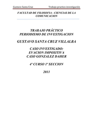 FACULTAD DE FILOSOFIA - CIENCIAS DE LA COMUNICACION<br />342265126365<br />TRABAJO PRÁCTICO <br />PERIODISMO DE INVESTIGACION<br />GUSTAVO SANTA CRUZ VILLALBA<br />CASO INVESTIGADO:<br />EVACION IMPOSITIVA <br />CASO GONZALEZ DAHER<br />4º CURSO 1º SECCION<br />2011<br />Introducción:<br />El trabajo a investigar es la investigación realizado en agosto del 2010 por los periodistas   Roberto Irrazábal y Javier Panza, en la investigación se pone al descubierto  el caso de evasión de impuesto del senador González Daher por varios inmuebles que en base a una serie de adulteraciones en la base de datos en la comuna de Luque pudo evadir el pago de impuesto por varios años de terrenos que tienen grandes edificaciones sobre calle asfaltadas en la realidad pero en los documentos figura que están sobre calle de tierra y como terrenos baldíos.<br />El senador había puesto al entonces intendente con una ayuda política que luego tendría su pago con la exigencia de adulterar los datos en la comuna para asi no tener que abonar la antidad real del impuesto. Esto se debía a que el legislador es prestamista sobre inmuebles por ende se quedaba con los terrenos de quienes no podían pagar la deuda contraída con el senador.<br />Como ya eran varios los números de inmuebles veía como única opción poner políticamente a alguien en la comuna para luego exigir las adulteraciones en la base de datos para evadir tales impuestos.<br />La investigación es muy densa pues exige mucha profesionalidad por parte del periodista pues están involucradas grandes representantes de poder, por ello necesita manejar con mucha cautela. <br />Este trabajo trata de ver los detalles comparándolos con la teoría del periodismo de investigación y tratara de ver si se ajusta a los principios éticos fundamentales para ser considerado como tal. <br />Inmuebles de González Daher evaden impuestos en Luque<br />A-) Condiciones para ser considerado de investigación:<br />1-) Es considerado un hecho que se pretende ocultar:<br />El periodista selecciona un tema que es sabido y que en tiempo pasado se derivo a la fiscalía y que paso al olvido, como la posesión de varios terrenos por parte del senador Gonzales Daher, pero ese hecho le lleva a plantearse hipótesis que podrían ser ciertas o no pero que ameritan una vista mas critica en el que se tendría que analizar con mucha prudencia. Siempre hechos o realidades llamativas como la cantidad exuberante de terrenos debería llamar la atención en cuanto a su procedencia y como las mantiene..  Pero no es fácil ir más allá de lo que nos muestran, porque ello requiere una mirada más crítica y escéptica, en el que se duda de lo que aparentemente es verdadero o que quieren dar como verdadero. Como en el caso de  este periodista que recurrió a las fuentes oficiales que le decían que los terrenos  estaban a nombre de otra persona y que pagan a  tiempo sus impuestos y si vos creerías en las fuentes oficiales darías por terminada la operación. Pero este periodista fue a los vecinos pregunto si ellos tenían conocimiento a quien pertenece  el terreno, pidió a las fuentes oficiales mas documentación antiguos siguiendo el historial y trayectoria que digan de quien era anteriormente y porque volvió a ser de otra persona siendo que ya eran del senador así como el monto que paga contrastar con los comprobantes proveídos por los vecino que dicen que pagan muy por encima de lo que ese terreno pagan. A partir de ahí vio que existe muchas irregularidades que el no se planteaba y que se agregaba mas piezas a este rompecabezas que lo hacían mas difícil pero mas emocionante a la vez por ayudan a resolver algo oculto.<br />Otro aspecto que podría descolocar al periodista dejando como inocente al parlamentario, podría ser el hecho que el propio senador pida la auditoria de los documentos, esto podría darme dos posturas el sentido común que diría que el es una victima de esto y es el mas interesado en que se resuelva el problema o el sentido critico que dice que como no tiene escapatoria y viendo que el periodista ya esta muy avanzado en su investigación pide la auditoria para que retroceda o que si algo se descubre el salga inocente.<br />2-) Es de interés común y que directa o indirectamente afecta a la población:<br />Este hecho a investigar aunque aparentemente no afecta a nadie por dejar de pagar un impuesto que no enriquece y no empobrece a nadie, afecta a muchos contribuyentes que tienen que pagar por los que no pagan o por los ciudadanos que no tienen y no pueden disfrutar de los servicios y mejoras por culpa de los corruptos que tratan de evadir los pagos en detrimento  del bienestar ciudadano.<br />Es darle continuidad a los hechos que ya se dejaron en  manos de la fiscalía y que por algún motivo desconocido después de un año se presento como normal sin daño patrimonial. Es decir hubo un antecedente y a partir de ahí volver a darle continuidad hasta que se esclarezca el caso.<br />Esta evasión de impuesto así como miles de actos de corrupción que no han sido puesto al descubierto altera indirectamente a la economía y estabilidad económica del país pues al evadir hay menos mejoras al haber menos mejoras hay menos mano de obra y distribución del dinero. Por mas que uno diga este hecho no me compete porque no me afecta es una mentira mas grande del mundo.<br />Evidentemente la elección de un tema a investigar tiene que ser general pues el interés debe de ser de una amplia cantidad de personas que se sientan afectados por este hecho. Lógicamente el interés social prevalece sobre todo hecho que afecte a alguien en particular. Esta evasión de impuesto por parte de una autoridad que como representante del pueblo debería defender los bienes públicos,  aunque si bien es insignificante demuestra o nos hace creer que si eso hizo con algo tan insignificante, que podría hacer con algo que se le encomienda como autoridad sobre los bienes del pueblo.<br />3-) Es iniciativa propia del periodista:<br />Este caso es por iniciativa del periodista porque no hay un interés de terceros para demostrar lo hipotético sino que se nota un interés de demostrar algo que a través de un análisis más profundo de la realidad y uniendo piezas llega a una hipótesis que necesita ser documentadas y que se quiere ocultar. Se nota en todo momento una iniciativa propia del periodista que quiere des mascarar una rosca de irregularidades que podría generar una consecuencia o quebrantar el orden de esa corrupción.<br />El periodista en este caso mantiene su interés por defender lo público y se expone al peligro con tal de llegar al final, es como tratar de cumplir con su palabra manteniendo su ética para demostrar que lo que dijo es verdad. Es decir en todo el trayecto de la investigación se pudo percibir que lo que prevalecía es un esfuerzo, una puja por demostrar por parte del periodista algo irregular en defensa del común.<br />Lógicamente tiene  que ser una iniciativa propia para poder garantizar la legalidad de la operación, de lo contrario si no nace del periodista caeríamos en una falta ética de la investigación, cuya misión es de generar un debate publico y hacer que exista un  seguimiento por parte de la autoridad. Con la demostración de  esta hipótesis de un solo caso lo que se pretende es demostrar que este es uno de los tantos casos que debería ser auditada por las instituciones a la que se le encomendó tales funciones y que realicen la tarea por la que fueron creadas.<br />Yo creo que se nota si es iniciativa del periodista cuando prevalece el interés público pues eso garantiza que no es lucrativo o hacer quedar bien a alguien sino que hace por una recompensa ética de crecer la credibilidad como profesional y un aporte a la ciudadanía. También se nota cuando el periodista a pesar de las dificultades trata de llegar al final y no deja por el camino la investigación y se nota una postura contante durante toda la investigación.<br />B-) Problema que se aborda:<br />El problema que se aborda en esta investigación es una evasión de impuesto que realiza el senador González Daher por sus numerosos terrenos que cuenta en la ciudad de Luque. Sus terrenos  fueron favorecidos con la adulteración de datos en el sistema informático de la comuna luqueña, donde una considerable cantidad de inmuebles, de gran envergadura debieron pagar sumas mucho mayores. Como errores podemos citar por ejemplo <br />1-) En algunos de sus terrenos aparece como propietario el anterior dueño que le había vendió y que vuelve a aparecer como dueño siendo que ya había fallecido.<br />2-) Otro terreno por ejemplo paga cuarenta veces menos que los de su vecino  siendo  son edificaciones que tienen hasta dos pisos de altura, están en pleno centro de Luque, y sobre calles asfaltadas, sin embargo, pagaron tarifas correspondientes a terrenos baldíos sobre calles de tierra.<br />3-) Otro aparecían con error de nombre como González Báez para ocultar el verdadero nombre. <br />Precisamente, el legislador es señalado como el mentor y quien realmente logró instalar a Karjallo en el ejecutivo comunal de Luque. Por ende, tendría un alto grado de influencia en la administración municipal. <br />En una primera entrevista que concedió sobre la situación de sus inmuebles, el parlamentario colorado aseguró que estaba pagando todos los impuestos correspondientes. También señaló que delegaba en su contador el pago de los tributos.<br />González Daher presentó el 14 de junio del 2007 a la Municipalidad de Luque una nota de pedido de prescripción de deudas del impuesto inmobiliario hasta el 2001 de un total de 62 propiedades ubicadas en la ciudad. Un mes antes de pagar sus impuestos inmobiliarios con datos adulterados obtuvo la prescripción de las deudas de este tributo hasta el 2001. , Luego  pagó el 11 de julio del 2007 los impuestos del 2002 al 2007 de todos estos inmuebles, pero con el detalle de que le cobraron millones de menos. Sin embargo, al día siguiente, González Daher visitó ÚH para dar a conocer que solicitó a la Comuna luqueña, a través de su contador, una quot;
reverificaciónquot;
 de la situación tributaria de sus inmuebles en esa ciudad, de modo a poder regularizar sus impuestos. Como abriendo el paraguas, dijo que hay una ley que ampara esto y que si hay diferencia a su favor o en su contra en la Municipalidad, entonces se ve cómo pagar esa diferencia, pero lo llamativo de eso es que estas propiedades que evaden impuestos es que varias no están a su nombre en la Comuna, aunque sí lo están en Registros Públicos y en Catastro. Este pedido evidenció que el descubrimiento de las irregularidades lo puso en serios aprietos.<br />También resulta llamativo que, luego de esta solicitud, el intendente interino de Luque, inmediatamente ordenó, por resolución, que se efectúe la reverificación de todos los inmuebles de la ciudad, sin excepción.<br />El fiscal anticorrupción Arnaldo Giuzzio abre una investigacion, sobre presuntos hechos punibles detectados en la Municipalidad de Luque donde comprobó la evasión de propiedades del presidente del Senado que pagan impuestos como terrenos baldíos sobre calles de tierra. <br />González Daher dijo estar dispuesto a pagar y pagó a la Comuna por 27 lotes en evasión, luego pagó por otros 7 lotes, y debe aún una cierta suma.<br />Luego casualmente la evasión fue desestimada  por la jueza de Luque María Teresa González de Daniel, por un pedido realizado por el fiscal anticorrupción Arnaldo Giuzzio, con lo que se desvincula totalmente al parlamentario colorado del hecho punible de evasión.  Lo llamativo aumenta cuando se analiza la celeridad de la desestimación, justo cuando el agente fiscal es actualmente candidato a la titularidad del Ministerio Público, cargo que requiere del apoyo de los políticos.<br />EL AÑO 2010:<br />La Contraloría había denunciado ciertas irregularidades de hechos punibles, luego de auditar el año pasado la municipalidad el reporte de supuestos delitos en la comuna luqueña fue entregado el 20 de enero de 2010, por nota SG N° 157/10, a la Fiscalía Adjunta Área III (San Lorenzo), luego de una auditoría donde, además de otros hechos, los auditores quot;
constatan evasión de impuestos por G. 1.328.447.161, solo en concepto de impuesto inmobiliario, durante el ejercicio fiscal 2008quot;
.. .  Para empezar, el caso debió ir a Delitos Económicos, ya que la Resolución N° 2.248 de la Fiscalía General del Estado, en su punto 2.3, establece que es competencia de esta unidad cuando el déficit de impuesto inmobiliario resulte quot;
en un monto equivalente o superior a 5.350 jornales mínimosquot;
, o sea, unos G. 300 millones, y en este caso, hablamos de más de mil millones. La Fiscalía Adjunta Área III, a cargo de Patricio Gaona, asignó el 21 de enero la investigación a la Unidad Penal N° 5 de Luque, a cargo de la agente fiscal María Lina Naumann, quien también tuvo una quot;
extraña actuaciónquot;
 reportó el inicio de la investigación al juez penal de Garantías de Luque recién el 3 de marzo, contrariando lo establecido en el artículo 290 del Código Procesal Penal, que establece que la comunicación debe hacerse a las 6 horas, como máximo. Sostuvo en su pedido de desestimación que no hubo hecho punible ni daño patrimonial solo  faltas administrativas. quot;
la fiscala no actuó en defensa del patrimonio público y de la sociedad, como corresponde, sino a favor de los intereses del intendente Raúl Karjalloquot;
. <br />Además de comunicar al juez dos meses después de lo debido, llamativamente, la fiscala Naumann recibió el 2 de marzo, un día antes de informar al Juzgado, una nota del abogado de Raúl Karjallo, Adrián Salas Coronel, quien le instó a citar a los auditores de la Contraloría para prestar declaración testifical, e incluso le redactó las preguntas a formular.<br />C-) FUENTES:<br />Fuentes Personales:<br />Confidenciales, voluntarias y ocasional:<br />•Según fuentes de la Municipalidad de Luque, que pidieron el anonimato, el senador colorado no aceptaba las notificaciones que recibía de los inspectores.<br />•versiones o leyendas de la población que sostienen que existen documentos que respaldan las denuncias.<br />Fuentes documentadas:<br />Documentos públicos:<br />•El artículo 261 del Código Penal paraguayo refiere que el que proporcionara a las oficinas perceptoras u otras entidades administrativas datos falsos o incompletos, sobre hechos relevantes para la determinación del impuesto; a la vez, que omitiera en contra de su deber el uso de sellos y timbres impositivos, y con ello evadiera un impuesto o lograra para sí o para otro beneficio impositivo indebido, será castigado con pena privativa de libertad de hasta cinco años o con multa. El Código también castiga la tentativa. Este hecho tiene un agravante de hasta 10 años de cárcel.<br />resolución Nº 803 que establece la prescripción el 19 de junio que establecen los artículos 164 y 165 de la ley 125/91 quot;
La acción para el cobro de los tributos prescribirá a los cinco (5) años contados a partir del 1º de enero del año siguiente a aquel en que la obligación debió cumplirse. Para los impuestos de carácter anual que gravan ingresos o utilidades se entenderá que el hecho gravado se produce al cierre del ejercicio fiscalquot;
.<br />•La Constitución Nacional en el artículo 169 establece que quot;
corresponderá a las municipalidades y a los departamentos la totalidad de los tributos que graven la propiedad inmueble en forma directaquot;
. Señala que de lo recaudado en impuesto inmobiliario el 70% queda para el municipio, mientras un 15% debe ser derivado al departamento donde se encuentra la comuna y otro 15% a municipios de menores recursos.<br />•Resolución N° 2.248 de la Fiscalía General del Estado, en su punto 2.3, establece que es competencia de esta unidad cuando el déficit de impuesto inmobiliario resulte quot;
en un monto equivalente o superior a 5.350 jornales mínimosquot;
, o sea, unos G. 300 millones.<br />•Artículo 290 del Código Procesal Penal, que establece que la comunicación debe hacerse a las 6 horas, como máximo.<br />•LA LEY ORGÁNICA MUNICIPAL Nº 3.966, fue ignorada en la aplicación del tributo. El artículo 154 de la legislación establece la base imponible del impuesto inmobiliario. En los incisos respectivos, dispone que en el caso de los inmuebles urbanos, la reglamentación general que dicte el Servicio Nacional de Catastro determinara los valores fiscales por metro cuadrado de superficie del terreno, de construcción, por los servicios y demás mejoras. Para el efecto los valores serán establecidos en base a la ubicación de los inmuebles, su antigüedad, características de la construcción y su estado, como también el tipo de pavimentación.<br />Documentos Privados:<br />•nota SG N° 157/10 de la contraloría presentada a la fiscalía<br />Fuentes Gubernamentales<br />Ministerio publico la Fiscalía Adjunta Área III (San Lorenzo)<br />Registros Públicos y en Catastro<br />Municipalidad de Luque.<br />D-) CONSECUENCIA:<br />El titular de la Unidad de Delitos Económicos del Ministerio Público, Carlos Arregui, recibió un pedido de investigación de supuestas irregularidades en la Municipalidad de Luque, denunciadas por contribuyentes. Señalan que en calidad de concejales de Luque han recibido numerosas denuncias de parte de contribuyentes y funcionarios de la Comuna, acerca de supuestas irregularidades en el cobro del impuesto inmobiliario en la institución.<br />La 3.ª Conferencia Latinoamericana de Periodismo de Investigación que se realiza en Ecuador, donde el periodista Roberto Irrazábal expondrá sobre la investigación de ÚH y Telefuturo. El evento es organizado por el Instituto de Prensa y Sociedad (IPYS) y Transparencia Internacional y en dicho encuentro más de 80 periodistas de investigación de toda la región presentan sus mejores trabajos.<br />La evasión en Luque perjudica a municipios de menos recursos. La Constitución establece que el 15 por ciento de lo recaudado en impuesto inmobiliario les corresponde a municipios de menor categoría. Con la evasión detectada, se reducen los montos que deben percibir.<br />Hacienda insta a municipios a presentar informes financieros sobre ejercicio 2010<br />El Ministerio de Hacienda exhorta a las Municipalidades del país a presentar los informes financieros del ejercicio fiscal 2010, de forma tal a poder acceder a las transferencias de royalties y compensaciones. La presentación de informes es un requisito indispensable según la Ley Nº 4249/2011 que aprueba el Presupuesto General de la Nación.<br />Tras el apresurado blanqueo del fiscal Arnaldo Giuzzio al presidente del Congreso, Óscar González Daher, investigado por los escandalosos casos de evasión de impuesto inmobiliario de sus propiedades en Luque, los miembros del Tribunal Ético contra la Impunidad fueron a pedir explicaciones al agente del Ministerio Público y amenazaron con retirar su apoyo a la Unidad de Delitos Económicos.<br />Los vecinos levantaron su voz de protesta pidiendo una intervención justa realizando seguidas manifestaciones frente a la comuna de Luque.<br />E-) Estrategias y Técnicas de investigación:<br />Uso de confidentes:<br />Esta investigación hizo uso de los confidentes quien le proveía de informaciones relevantes para la investigación. El confidente tenía conocimiento del caso, ya que pudo percibir por cuenta propia las manipulaciones y adulteraciones de datos. El confidente prefería quedar en anonimato por temor a su vida y su puesto de trabajo, pero el periodista lo hace presente en sus publicaciones haciéndolo quedar en anonimato. Es sin duda la pieza fundamental de la investigación, es como el tentáculo del periodista para llegar en esos lugares donde es de difícil acceso a la información ya confidencial.<br />  <br />Infiltración de Terceros (presencia) miembro del ambiente<br />Esta técnica tenia estrecha relación con el confidente pues el periodista viendo que el confidente tenía la más buena predisposición para ayudar y comprometido con la comunidad para que salga a luz los actos de corrupción y como era parte  de la institución, cargo que le favorecía para poder tener acceso a información sin levantar sospechas sospecha alguna. El periodista le orientaba a infiltrado para poder tener las respuestas a sus sospechas. Esta técnica fue de vital importancia pues sin este infiltrado jamás o en más tiempo se llegaría al esclarecimiento del caso.<br />Zorra en el gallinero:<br />El periodista no encontró mejor forma que denunciar el hecho entre los representantes de la legalidad del pueblo para tratar de crear un tumulto entre sus pares tratando de que puedan salir a luz alguna información o apoyo político para desarmar este acto de corrupción, para esto el periodista hizo difundir el lamentable y vergonzoso acto de corrupción a los colegas del legislador, pero la resultados no fueron lo esperado pues encontró más apoyo o indiferencia y  simplemente en el peor de los casos, voto de silencio por parte de los que se consideraban en contra del senador, diciendo que prefieren no meterse a opinar sobre algo no seguro o decían que es un asunto personal que ya no nos compete o cualquier cosa con tal de no quedar mal y no perder el apoyo político del legislador. <br />Participación en los hechos<br />Esta técnica está presente en casi todos los hechos a investigar pues se hace presente en la comuna pidiendo y solicitando documentos que pueden abalar la hipótesis que se plantea. Esta técnica es de gran utilidad pues si el periodista no hace seguimiento y puje a la investigación no se encaminara hacia el desenlace y el descubrimiento de hechos de corrupción.<br />F-) A quienes Afecto:<br />Esta investigación  tuvo gran alcance porque en un principio al primero que afecto es al que realizo el acto y protagonista principal del hecho que es el Senador González Daher a quien después de tener las pruebas que abalan su mala actuación, se le expuso para que pueda poner su versión. Primero se le pregunto si posee varios terrenos cosa que no es un delito y luego ya por qué no paga los impuestos de dichos terrenos y eso si ya es un delito. Se tuvo en cuenta su versión pues eso ayudo a evidenciar y darle más realce a la investigación pues pone en serios aprietos al investigado,  y hacen cosas que le delatan más, por su actuación sin un previo pensamiento y se  embarran aún más. <br />El segundo afectado directo fue el Intendente municipal Raúl Karjallo quien fue puesto en el cargo por ayuda del senador quien pidiendo en recompensa la prescripción de los impuestos y la ayuda mediante la adulteración de los datos para evadir tales impuestos. Pero el entonces ex intendente nunca dio la cara para dar su versión evidenciando aún más su participación en la evasión y adulteración de datos.<br />Parecería que termino las personas involucradas pero mirando más críticamente se puede observar que en hechos del año pasado ya se presentaba una denuncia que fue desestimada por la Fiscala María Lina Naumann quien decía que no hubo perjuicio patrimonial sino simple falta administrativa en favor del ex intendente. Y entrego un informe después de dos semanas siendo que la ley exige la entrega a un máximo de 6 horas y recibiendo una nota del abogado del ex intendente quien le formula las preguntas que debe realizar a los funcionarios. Ella en todo momento se defiende que no encontraba daño patrimonial sino simple falta administrativa y que el caso debió trasladarse a delitos económicos.<br />Pero el más llamativo y sorprendente, a quien todos le tenían como la imagen de la legalidad el Fiscal anticorrupción Arnaldo Giuzzio quien primero muestra un interés por implantar un sistema de intervención de la comuna, pero cuando llegando a más información comprometedora pide la celeridad de la desestimación a la jueza, es decir, lo que investigaba paso a realizar el mismo, esto sucedía en paralelo cuando casualmente se le plantea al Fiscal el puesto más alto y que requería el apoyo político a quien él estaba investigando.<br />J-) Analizar el trabajo desde la ética en el periodismo <br />Los códigos de ética internacional  tanto el Código deontológico del colegio de periodistas de Cataluña, el Código Deontológico de la FAPE, el Código Europeo de Deontología del Periodismo y  el Código internacional de ética periodística de la UNESCO convergen en casi todos sus artículos o en esencia pues todos ellos apuntan al cumplimiento de un conjunto de normas específicas de la profesión que regulan la conciencia profesional de un informador. <br />Un periodista debe ser un hombre abierto a otros hombres, a otras razones y a otras culturas, tolerante y humanitario. No debería haber sitio en los medios para las personas que los utilizan para sembrar el odio y la hostilidad y para hacer propaganda. El problema de nuestra profesión es más bien ético. <br />Están basadas en dos principios básicos: la responsabilidad social y la veracidad informativa que se puede englobar y resumir en:<br />Distinción entre hechos y opiniones <br />difundir informaciones fundamentadas <br />Responsabilidad social<br />ratificar con diligencia y tratamiento las informaciones<br />utilizar métodos dignos sin recurrir a métodos ilícitos<br />reconocer su derecho a no proporcionar información <br />no aceptar nunca retribuciones <br />no utilizar nunca en beneficio propio informaciones <br />respetar el derecho de su propia intimidad <br />preservar la presunción de inocencia   actuar con responsabilidad en informaciones con contenidos de discriminaciones <br />Es preciso que el periodista sienta la necesidad moral de realizar el trabajo de acuerdo a unos requisitos de honestidad intelectual fuera de toda razonable sospecha; es aquí cuando surge la necesidad personal de acudir a los principios éticos más unánimes de los códigos deontológicos de la profesión.<br />Como resumen más simplificado tenemos la declaración de principios básicos de la Federación Internacional de Periodistas. En ella se destaca el “respeto a la verdad” y a la libertad de prensa, la condena de la información oculta y la falsificación de documentos, el uso de métodos justos para conseguir noticias, la obligación de rectificar y desmentir la información que resultase falsa y el secreto profesional.<br />Este trabajo investigativo creo es el prototipo del manejo de la deontología periodística pues se percibe a lo lago de la investigación el cuidado del proceso de una ética investigativa. Apunta a las dos esferas principales en la que convergen los códigos internacionales de ética que son la de una responsabilidad social y el respeto a una verdad objetiva. Es decir el periodista se interesa por los intereses del pueblo apelando a una denuncia ya realizada y ya desestimada en años anteriores y que se dieron como cerradas y canceladas y donde nadie salió sospechoso de culpa. <br />A partir de ese hecho el periodista vuelve a recabar por cuenta propia los datos necesarios para constatar lo que era una hipótesis y que necesita ser demostrado según exige le ética que sea demostrada con documentos fidedignos que comprueben la legitimidad.  <br /> Resulta muy difícil saber distinguir entre lo que el hecho en sí y lo que es opinión, es decir lo que es objetivo y lo que es relativo y sujeto a una opinión. Pero ahí radica la ética en que se debe informar lo que es sin dar una opinión sino que dar la investigación y que la ciudadanía pueda sacar una respuesta a consecuencia de la investigación y no que haya sido inducida a que  tenga esa respuesta.<br />Como ya hemos dicho el caso investigado en ningún momento demostró ser para interés de alguien en particular sino a beneficio del sector perjudicado que son los ciudadanos  en general, pues en todo momento hubo impedimento para el avance de la investigación por parte de los perjudicados. El periodista es encomendado al custodio del buen uso de los bienes comunes y como tal es una tarea que exige honestidad y ser ejemplo así como preocuparse por lo que pudiera perjudicar el bien común. <br />También si ponen atención en la investigación el periodista no incurre a métodos ilícitos para la demostración de la veracidad sino que basa todo sus hipótesis en fundamentaciones bien documentadas a la que no se puede de ninguna manera refutar. Es decir no recurre a grabadoras o filmaciones sino a meros documentos que sustentan la veracidad.<br />En uno de los artículos de la deontología también exige que el periodista guarde el secreto de las fuentes para protegerlos bajo el anonimato, y en este caso el investigador guarda bajo siete llaves la identidad del informante para resguardar su seguridad y estabilidad dentro de su lugar de trabajo.<br />De igual modo la deontología ética protege a las personas a que no quieren dar información a que no puedan ser presionadas a responder o a dar información. Así como el periodista tiene derecho a la información también las fuentes tienen derecho a no brindar información si ellos no consideran pertinentes. Cosa que se respetó porque no hubo presión alguna sino más bien creo que hubo convencimiento ágil y oportuno que si accediera a dar información  que haría un bien a la patria y al el mismo.<br />Otro punto que exige la ética es que el periodista enfrente las dos versiones que hacen aún más creíble, y así lo hizo pues después de tener los documentos que abalan la investigación fue junto al senador y se los expuso y veía como el planteaba su defensa primero diciendo que él estaba al día con sus impuestos y luego de ser expuesto los documentos de la investigación hizo un giro basándose en la ley que dice que si hay una diferencia a favor o en contra todo es cuestión de pagar. <br />Si bien era cierto lo de esa ley lo grave no estaba ahí sino que varios de esos terrenos estaban adulterados en los datos y otros a nombre del anterior y ya difunto propietario. Después de eso también enfrento a la Fiscal que en año anterior ya desestimo la causa y luego a quien deposito mucha confianza y que luego paso a hacer lo que el investigaba, el Fiscal anti corrupción Guizio a quien también enfrento pero con todo ellos el periodista no podía hacer nada pues él no era la autoridad en quien está la potestad de hacer algo al respecto. <br />Pero sin lugar a dudas como dijimos el periodista investigador debe ser una persona que refleje una vida moralmente buena para tener autoridad moral para poder juzgar una investigación.  En sus manos tiene el derecho a la información y como consecuencia de ello tiene que dar buen uso de ello y dar siempre la verdad y no guiarse o dejarse llevar por retribuciones por parte de alguna persona que echaría a perder la totalidad de su trayectoria profesional así como su investigación y su imagen moral. Me imagino ha de ser ser lo mas difícil resistir a los suntuosos regalos que se podrían recibir con tal de decir lo contrario o desistir de la investigación. <br />Pero bien que se pudo percibir lo endeble a una buena propuesta planteada al Fiscal a quien la mayoría deposita toda su confianza. Cosa que decayó en ánimo al periodista que se mantenía firme en defensa del común sin dejarse llevar por las tentadoras propuestas. En nuestro medio la ética periodística es muy abandonada pues con facilidad son comprados por los tentadores obsequios que ni trabajando toda tu vida alcanzarías, es difícil pero creo que a partir de ahí el periodista pierde toda credibilidad y asesina el juramento que realizo en defensa del pueblo. Muchos periodistas muy entusiasmados por el descubrimiento de la investigación llegan muy lejos pero dejan llamativamente sin seguimiento sin saber el motivo que nos da a pensar que hubo un interés que persuadió para abandonar la investigación. Como dijimos al periodista se le da el valor más grande que es el de poder entrar donde otros no entran por tener el derecho a la información y tener en sus manos el cuarto poder lastimosamente lo mal utilizan o utilizan para poder esconder sus actos de incoherencia, aprovechándose que nadie querría ponerse en contra de un periodista.     <br />CONCLUSION:<br />Las aborrecibles y exclusivas dispensas selectivas que gozan los políticos, en detrimento de un pueblo ya acostumbrado a sufrir, problema que se arrastra de la dictadura Stronista siguen vigente en el país a veintiún años de la caída del gobierno dictatorial. <br />Yo me pregunto será que necesita de estas irregularidades para sobrevivir, necesita hacer estos negocios turbios para tener las cosas, sus negocios son múltiples, entre ellos, la de prestamista sobre hipoteca de algún bien de valor, esta actividad  le dejó a el y su familia grandes ganancias. Con esto se entiende la cantidad de inmuebles de su propiedad en Luque. Yo me pregunto un hombre con una fortuna tan grande y con cargo público tan destacado, no puede, ni debe cometer el delito de evasión impositiva.<br />A mi entender  Paraguay es uno de los pocos países del mundo, en el que la ciudadanía deposita mucho la responsabilidad de proteger los derechos comunes a los periodistas y les considera como guardianes de los bienes del común, y lo que es peor es el único país donde veo que los propios legisladores no cumplen las leyes que ellos mismos realizan, es mas olvidan las trascendencias de las mismas disposiciones que sancionan, tanto así que el propio legislador González Daher, tuvo la cara dures de  señalar tan osadamente que la evasión no es delito, por tanto no tiene porque renunciar al cargo de titular del congreso nacional, “basta con pagar la diferencia en la Municipalidad y ya está”, una garrafal ignorancia que explica el porqué de nuestra desastrosa situación actual e  ilustra el bajo conocimiento de los parlamentarios, que nos representan.<br /> Con esos parlamentarios  de tan exiguo nivel intelectual me pregunto ¿que lejos estamos  del desarrollo y la modernidad? Característica de este siglo y me hace ver a que paso vamos y como obstaculizan el desarrollo de nuestro país, aunque su ignorancia,  que es grave para un presidente del Senado, no es el peor de sus  cualidades, sino la inmoralidad y la soberbia que creen estar todavía en los  años de dictadura que les hace acreedores de la posibilidad de pasar por alto de las leyes.<br />Para  completar el circo  encuentra el apoyo de  su  impunidad por sus pares que  se hacen del desentendido a esta inconducta que se toleran y perdonan todo entre sí, por eso, siempre quieren hacerles ver a la ciudadanía otras intenciones en el accionar de sus representantes, cuando se escandalizan y quieren emitir votos de censuras a otros funcionarios del gobierno, porque creen que su actuación no es a favor del pueblo, nunca lo hacen con miras del beneficio  de la patria, sino cuando va en contra de sus intereses. <br />La investigación que realizaron estos periodistas creo que deja al descubierto que es uno de los tantos casos que se debería investigar no es tanto demostrar como hacen los grandes representantes para hacer sus actos de corrupción sino en demostrar que existe la corrupción entre los que deberían dar ejemplo de honestidad y honorabilidad. <br />La investigación a mi criterio reúne todas las condiciones para ser el ejemplo de investigación y no demuestra ninguna falta a los códigos de ética internacional. A mi parecer se siente la pasión del periodista por llegar al final de lo que quiere demostrar, pero no queda ahí sino que quiere generar una polémica que lleve a una conciencia ciudadana.<br />ANEXOS:<br />http://www.ultimahora.com/notas/349461-Inmuebles-de-Gonzalez-Daher-evaden-impuestos-en-Luque<br />http://www.joseluis2010.com.py/interna.php?id=67&sec=notas<br />http://www.ultimahora.com/notas/349465-Gonzalez-Daher-afirma-que-paga-los-impuestos-que-corresponden<br />http://www.ultimahora.com/notas/349464-Vecinos-pagan-hasta-40-veces-mas-que-el-senador-colorado<br />http://www.ultimahora.com/notas/349652-Gonzalez-Daher-sobre-evasion-impuestos:-Quiero-transparentar-todo<br />http://politica.ultimahora.com/notas/349757-Gonzalez-Daher-afirma-que--la-evasion-no-es-ningun-delito<br />http://politica.ultimahora.com/notas/349762-El-luguismo-hace-un-silencio-solidario-con-Gonzalez-Daher<br />http://politica.ultimahora.com/notas/349760-Gran-esquina-en-pleno-centro-de-Luque---pago-solo-G.-37.689<br />http://politica.ultimahora.com/notas/349766-Fiscala--desestimo-denuncia-sobre-adulteracion-de-datos<br />http://politica.ultimahora.com/notas/349764-Los-diputados-colorados-minimizaron-los-casos<br />http://politica.ultimahora.com/notas/349767-Piden-a-Arregui-que-investigue<br />http://www.abc.com.py/nota/171290-fiscalia-allana-comuna-de-luque-para-investigar-a-gonzalez-daher/<br />http://www.ultimahora.com/notas/349978-Fiscal-Giuzzio-allana-Comuna-de-Luque-por-el-caso-Gonzalez-Daher<br />http://www.abc.com.py/nota/no-se-archivo-causa-contra-gonzalez-daher-dice-fiscal-giuzzio/<br />http://www.fmazulyoro.com.py/articulo-1-333-gonzalez-daher-debe-pagar-g-85-millones-a-comuna-de-luque.html<br />http://www.ultimahora.com/notas/349978-Fiscal-Giuzzio-allana-Comuna-de-Luque-por-el-caso-Gonzalez-Dahe<br />Bibliografía:<br />Reig García, Ramón (2000). Periodismo de Investigación y Pseudoperiodismo. Madrid. Ediciones Libertarias Prodhufi. <br />Capote, Truman (1991). A sangre fría. Barcelona. Editorial Anagrama. <br />Wolfe, Tom (1992). El Nuevo Periodismo. Barcelona. Editorial Anagrama. <br />Rodríguez, Pepe (1994). Periodismo de investigación. Barcelona. Ediciones Paidos.<br />