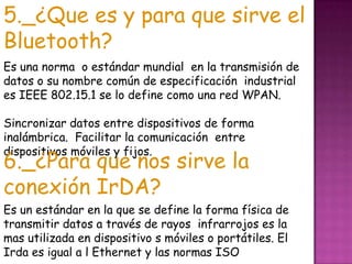 5._¿Que es y para que sirve el Bluetooth?Es una norma  o estándar mundial  en la transmisión de datos o su nombre común de especificación  industrial es IEEE 802.15.1 se lo define como una red WPAN. Sincronizar datos entre dispositivos de forma inalámbrica.  Facilitar la comunicación  entre dispositivos móviles y fijos.6._¿Para que nos sirve la conexión IrDA?Es un estándar en la que se define la forma física de transmitir datos a través de rayos  infrarrojos es la mas utilizada en dispositivo s móviles o portátiles. El Irda es igual a l Ethernet y las normas ISO