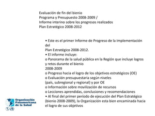 Evaluación de fin del bienioPrograma y Presupuesto 2008-2009 /Informe interino sobre los progresos realizadosPlan Estratégico 2008-2012• Este es el primer Informe de Progreso de la Implementación delPlan Estratégico 2008-2012.• El informe incluye:o Panorama de la salud pública en la Región que incluye logros y retos durante el bienio2008-2009o Progreso hacia el logro de los objetivos estratégicos (OE)o Evaluación presupuestaria según niveles(país, subregional y regional) y por OEo Información sobre movilización de recursoso Lecciones aprendidas, conclusiones y recomendaciones• Al final del primer período de ejecución del Plan Estratégico(bienio 2008-2009), la Organización esta bien encaminada hacia el logro de sus objetivos