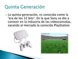    La quinta generación, es conocida como la
    "era de los 32 bits“. En la que Sony se dio a
    conocer en la industria de las videoconsolas,
    sacando al mercado la conocida PlayStation.
 