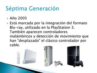    Año 2005
   Está marcada por la integración del formato
    Blu-ray, utilizado en la PlayStation 3.
    También aparecen controladores
    inalámbricos y detección de movimiento que
    han "desplazado" el clásico controlador por
    cable.
 