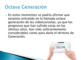    En estos momentos se podría afirmar que
    estamos entrando en la llamada octava
    generación de las videoconsolas, ya que los
    progresos que han sufrido estas en los
    últimos años, han sido suficientemente
    considerables como para darle el término de
    Generación.
 