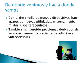    Con el desarrollo de nuevos dispositivos han
    aparecido nuevas utilidades: entrenamiento
    militar, usos terapéuticos ...
   También han surgido problemas derivados de
    su abuso: aumento creciente de adicción a
    videoconsolas.
 