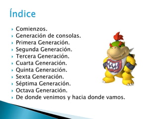   Comienzos.
   Generación de consolas.
   Primera Generación.
   Segunda Generación.
   Tercera Generación.
   Cuarta Generación.
   Quinta Generación.
   Sexta Generación.
   Séptima Generación.
   Octava Generación.
   De donde venimos y hacia donde vamos.
 
