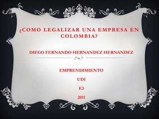 ¿COMO LEGALIZAR UNA EMPRESA EN
          COLOMBIA?


  DIEGO FERNANDO HERNANDEZ HERNANDEZ



           EMPRENDIMIENTO

                 UDI

                  E3

                 2011
 