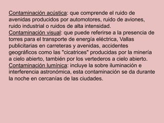 Contaminación acústica: que comprende el ruido de
avenidas producidos por automotores, ruido de aviones,
ruido industrial o ruidos de alta intensidad.
Contaminación visual: que puede referirse a la presencia de
torres para el transporte de energía eléctrica, Vallas
publicitarias en carreteras y avenidas, accidentes
geográficos como las "cicatrices" producidas por la minería
a cielo abierto, también por los vertederos a cielo abierto.
Contaminación lumínica: incluye la sobre iluminación e
interferencia astronómica, esta contaminación se da durante
la noche en cercanías de las ciudades.
 