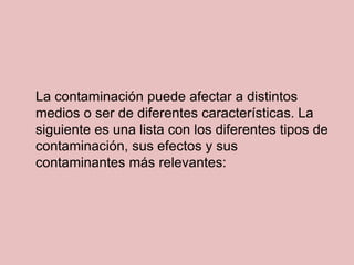 La contaminación puede afectar a distintos
medios o ser de diferentes características. La
siguiente es una lista con los diferentes tipos de
contaminación, sus efectos y sus
contaminantes más relevantes:
 