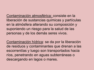 Contaminación atmosférica: consiste en la
liberación de sustancias químicas y partículas
en la atmósfera alterando su composición y
suponiendo un riesgo para la salud de las
personas y de los demás seres vivos.

Contaminación hídrica: se da por la liberación
de residuos y contaminantes que drenan a las
escorrentías y luego son transportados hacia
ríos, penetrando en aguas subterráneas o
descargando en lagos o mares.
 