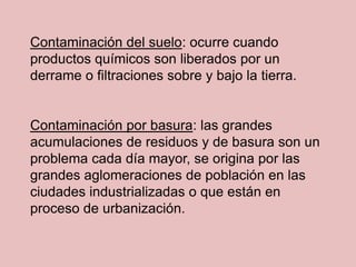 Contaminación del suelo: ocurre cuando
productos químicos son liberados por un
derrame o filtraciones sobre y bajo la tierra.


Contaminación por basura: las grandes
acumulaciones de residuos y de basura son un
problema cada día mayor, se origina por las
grandes aglomeraciones de población en las
ciudades industrializadas o que están en
proceso de urbanización.
 