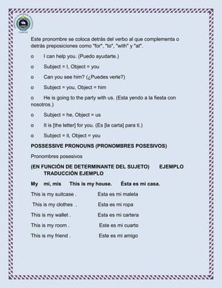 Este pronombre se coloca detrás del verbo al que complementa o
detrás preposiciones como "for", "to", "with" y "at".

o     I can help you. (Puedo ayudarte.)

o     Subject = I, Object = you

o     Can you see him? (¿Puedes verle?)

o     Subject = you, Object = him

o    He is going to the party with us. (Esta yendo a la fiesta con
nosotros.)

o     Subject = he, Object = us

o     It is [the letter] for you. (Es [la carta] para ti.)

o     Subject = it, Object = you

POSSESSIVE PRONOUNS (PRONOMBRES POSESIVOS)

Pronombres posesivos

(EN FUNCIÓN DE DETERMINANTE DEL SUJETO)                      EJEMPLO
     TRADUCCIÓN EJEMPLO

My    mi, mis      This is my house.          Ésta es mi casa.

This is my suitcase .             Esta es mi maleta

This is my clothes .              Esta es mi ropa

This is my wallet .               Esta es mi cartera

This is my room .                  Este es mi cuarto

This is my friend .                Este es mi amigo
 