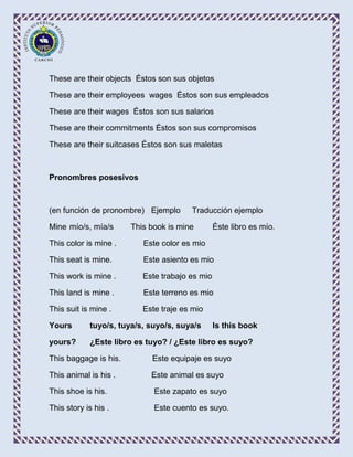 These are their objects Éstos son sus objetos

These are their employees wages Éstos son sus empleados

These are their wages Éstos son sus salarios

These are their commitments Éstos son sus compromisos

These are their suitcases Éstos son sus maletas



Pronombres posesivos



(en función de pronombre) Ejemplo      Traducción ejemplo

Mine mío/s, mía/s      This book is mine        Éste libro es mío.

This color is mine .      Este color es mio

This seat is mine.        Este asiento es mio

This work is mine .       Este trabajo es mio

This land is mine .       Este terreno es mio

This suit is mine .       Este traje es mio

Yours       tuyo/s, tuya/s, suyo/s, suya/s      Is this book

yours?      ¿Este libro es tuyo? / ¿Este libro es suyo?

This baggage is his.        Este equipaje es suyo

This animal is his .        Este animal es suyo

This shoe is his.            Este zapato es suyo

This story is his .          Este cuento es suyo.
 