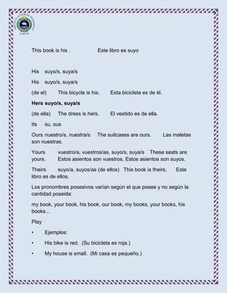 This book is his .              Este libro es suyo



His    suyo/s, suya/s

His    suyo/s, suya/s

(de el)      This bicycle is his.    Esta bicicleta es de él.

Hers suyo/s, suya/s

(de ella)    The dress is hers.      El vestido es de ella.

Its    su, sus

Ours nuestro/s, nuestra/s      The suitcases are ours.          Las maletas
son nuestras.

Yours        vuestro/a, vuestros/as, suyo/s, suya/s These seats are
yours.       Estos asientos son vuestros. Estos asientos son suyos.

Theirs      suyo/a, suyos/as (de ellos) This book is theirs.         Este
libro es de ellos.

Los pronombres posesivos varían según el que posee y no según la
cantidad poseida:

my book, your book, his book, our book, my books, your books, his
books...

Play

•      Ejemplos:

•      His bike is red. (Su bicicleta es roja.)

•      My house is small. (Mi casa es pequeño.)
 