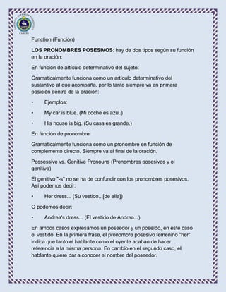 Function (Función)

LOS PRONOMBRES POSESIVOS: hay de dos tipos según su función
en la oración:

En función de artículo determinativo del sujeto:

Gramaticalmente funciona como un artículo determinativo del
sustantivo al que acompaña, por lo tanto siempre va en primera
posición dentro de la oración:

•    Ejemplos:

•    My car is blue. (Mi coche es azul.)

•    His house is big. (Su casa es grande.)

En función de pronombre:

Gramaticalmente funciona como un pronombre en función de
complemento directo. Siempre va al final de la oración.

Possessive vs. Genitive Pronouns (Pronombres posesivos y el
genitivo)

El genitivo "-s" no se ha de confundir con los pronombres posesivos.
Así podemos decir:

•    Her dress... (Su vestido...[de ella])

O podemos decir:

•    Andrea's dress... (El vestido de Andrea...)

En ambos casos expresamos un poseedor y un poseído, en este caso
el vestido. En la primera frase, el pronombre posesivo femenino "her"
indica que tanto el hablante como el oyente acaban de hacer
referencia a la misma persona. En cambio en el segundo caso, el
hablante quiere dar a conocer el nombre del poseedor.
 