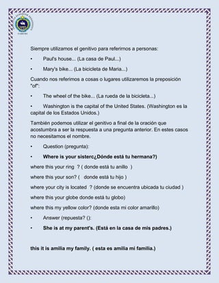 Siempre utilizamos el genitivo para referirnos a personas:

•    Paul's house... (La casa de Paul...)

•    Mary's bike... (La bicicleta de Maria...)

Cuando nos referimos a cosas o lugares utilizaremos la preposición
"of":

•    The wheel of the bike... (La rueda de la bicicleta...)

•     Washington is the capital of the United States. (Washington es la
capital de los Estados Unidos.)

También podemos utilizar el genitivo a final de la oración que
acostumbra a ser la respuesta a una pregunta anterior. En estes casos
no necesitamos el nombre.

•    Question (pregunta):

•    Where is your sisterc¿Dónde está tu hermana?)

where this your ring ? ( donde está tu anillo )

where this your son? ( donde está tu hijo )

where your city is located ? (donde se encuentra ubicada tu ciudad )

where this your globe donde está tu globo)

where this my yellow color? (donde esta mi color amarillo)

•    Answer (repuesta? ():

•    She is at my parent's. (Está en la casa de mis padres.)



this it is amilia my family. ( esta es amilia mi familia.)
 