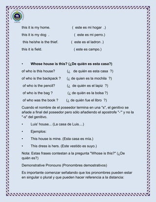 this it is my home.               ( este es mi hogar .)

this it is my dog .                 ( este es mi perro.)

this he/she is the thief.         ( este es el ladron .)

this it is field.                   ( este es campo.)



•      Whose house is this? (¿De quién es esta casa?)

of who is this house?          (¿ de quién es esta casa ?)

of who is the backpack ?       (¿ de quien es la mochila ?)

of who is the pencil?          (¿ de quién es el lapiz ?)

of who is the bag ?            (¿ de quién es la bolsa ?)

of who was the book ?         (¿ de quién fue el libro ?)

Cuando el nombre de el poseedor termina en una "s", el genitivo se
añade a final del poseedor pero sólo añadiendo el apostrofe "-‘" y no la
"-s" del genitivo.

•      Luis' house... (La casa de Luis....)

•      Ejemplos:

•      This house is mine. (Esta casa es mía.)

•      This dress is hers. (Este vestido es suyo.)

Nota: Estas frases contestan a la pregunta "Whose is this?" (¿De
quién es?)

Demonstrative Pronouns (Pronombres demostrativos)

Es importante comenzar señalando que los pronombres pueden estar
en singular o plural y que pueden hacer referencia a la distancia:
 