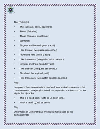 •



This (Este/a/o)

•      That (Ese/a/o, aquél, aquello/a)

•      These (Estos/as)

•      Those (Esos/as, aquéllos/as)

•      Ejemplos:

•      Singular and here (singular y aquí):

•      I like this car. (Me gusta este coche.)

•      Plural and here (plural y aquí):

•      I like these cars. (Me gustan estos coches.)

•      Singular and there (singular y allí):

•      I like that car. (Me gusta ese coche.)

•      Plural and there (plural y allí):

•      I like those cars. (Me gustan aquellos coches.)

Play

Los pronombres demostrativos pueden ir acompañados de un nombre
como vemos en los ejemplos anteriores, o pueden ir solos como en los
siguientes ejemplos:

•      This is a good book. (Este es un buen libro.)

•      What is that? (¿Qué es eso?)

Play

Other Uses of Demonstrative Pronouns (Otros usos de los
demostrativos)
 